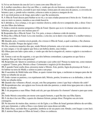 1. Foi-se um homem da casa de Levi e casou com uma filha de Levi.
2. A mulher concebeu e deu à luz um filho; e, vendo que ele era formoso, escondeu-o três meses.
3. Não podendo, porém, escondê-lo por mais tempo, tomou para ele uma arca de juncos, e a revestiu de
betume e pez; e, pondo nela o menino, colocou-a entre os juncos a margem do rio.
4. E sua irmã postou-se de longe, para saber o que lhe aconteceria.
5. A filha de Faraó desceu para banhar-se no rio, e as suas criadas passeavam à beira do rio. Vendo ela a
arca no meio os juncos, mandou a sua criada buscá-la.
6. E abrindo-a, viu a criança, e eis que o menino chorava; então ela teve compaixão dele, e disse: Este é
um dos filhos dos hebreus.
7. Então a irmã do menino perguntou à filha de Faraó: Queres que eu te vá chamar uma ama dentre as
hebréias, para que crie este menino para ti?
8. Respondeu-lhe a filha de Faraó: Vai. Foi, pois, a moça e chamou a mãe do menino.
9. Disse-lhe a filha de Faraó: Leva este menino, e cria-mo; eu te darei o teu salário. E a mulher tomou o
menino e o criou.
10. Quando, pois, o menino era já grande, ela o trouxe à filha de Faraó, a qual o adotou; e lhe chamou
Moisés, dizendo: Porque das águas o tirei.
11. Ora, aconteceu naqueles dias que, sendo Moisés já homem, saiu a ter com seus irmãos e atentou para
as suas cargas; e viu um egípcio que feria a um hebreu dentre, seus irmãos.
12. Olhou para um lado e para outro, e vendo que não havia ninguém ali, matou o egípcio e escondeu-o
na areia.
13. Tornou a sair no dia seguinte, e eis que dois hebreus contendiam; e perguntou ao que fazia a
injustiça: Por que feres a teu próximo?
14. Respondeu ele: Quem te constituiu a ti príncipe e juiz sobre nós? Pensas tu matar-me, como mataste
o egípcio? Temeu, pois, Moisés e disse: Certamente o negócio já foi descoberto.
15. E quando Faraó soube disso, procurou matar a Moisés. Este, porém, fugiu da presença de Faraó, e
foi habitar na terra de Midiã; e sentou-se junto a um poço.
16. O sacerdote de Midiã tinha sete filhas, as quais vieram tirar água, e encheram os tanques para dar de
beber ao rebanho de seu pai.
17. Então vieram os pastores, e as expulsaram dali; Moisés, porém, levantou-se e as defendeu, e deu de
beber ao rebanho delas.
18. Quando elas voltaram a Reuel, seu pai, este lhes perguntou: como é que hoje voltastes tão cedo?
19. Responderam elas: um egípcio nos livrou da mão dos pastores; e ainda tirou água para nós e deu de
beber ao rebanho.
20. E ele perguntou a suas filhas: Onde está ele; por que deixastes lá o homem? chamai-o para que coma
pão.
21. Então Moisés concordou em morar com aquele homem, o qual lhe deu sua filha Zípora.
22. E ela deu à luz um filho, a quem ele chamou Gérson, porque disse: Peregrino sou em terra
estrangeira.
23. No decorrer de muitos dias, morreu o rei do Egito; e os filhos de Israel gemiam debaixo da servidão;
pelo que clamaram, e subiu a Deus o seu clamor por causa dessa servidão.
24. Então Deus, ouvindo-lhes os gemidos, lembrou-se do seu pacto com Abraão, com Isaque e com Jacó.
25. E atentou Deus para os filhos de Israel; e Deus os conheceu.
 