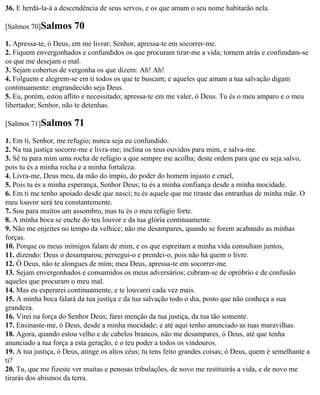 36. E herdá-la-á a descendência de seus servos, e os que amam o seu nome habitarão nela.

[Salmos 70]Salmos       70
1. Apressa-te, ó Deus, em me livrar; Senhor, apressa-te em socorrer-me.
2. Fiquem envergonhados e confundidos os que procuram tirar-me a vida; tornem atrás e confundam-se
os que me desejam o mal.
3. Sejam cobertos de vergonha os que dizem: Ah! Ah!
4. Folguem e alegrem-se em ti todos os que te buscam; e aqueles que amam a tua salvação digam
continuamente: engrandecido seja Deus.
5. Eu, porém, estou aflito e necessitado; apressa-te em me valer, ó Deus. Tu és o meu amparo e o meu
libertador; Senhor, não te detenhas.

[Salmos 71]Salmos       71
1. Em ti, Senhor, me refugio; nunca seja eu confundido.
2. Na tua justiça socorre-me e livra-me; inclina os teus ouvidos para mim, e salva-me.
3. Sê tu para mim uma rocha de refúgio a que sempre me acolha; deste ordem para que eu seja salvo,
pois tu és a minha rocha e a minha fortaleza.
4. Livra-me, Deus meu, da mão do ímpio, do poder do homem injusto e cruel,
5. Pois tu és a minha esperança, Senhor Deus; tu és a minha confiança desde a minha mocidade.
6. Em ti me tenho apoiado desde que nasci; tu és aquele que me tiraste das entranhas de minha mãe. O
meu louvor será teu constantemente.
7. Sou para muitos um assombro, mas tu és o meu refúgio forte.
8. A minha boca se enche do teu louvor e da tua glória continuamente.
9. Não me enjeites no tempo da velhice; não me desampares, quando se forem acabando as minhas
forças.
10. Porque os meus inimigos falam de mim, e os que espreitam a minha vida consultam juntos,
11. dizendo: Deus o desamparou; persegui-o e prendei-o, pois não há quem o livre.
12. Ó Deus, não te alongues de mim; meu Deus, apressa-te em socorrer-me.
13. Sejam envergonhados e consumidos os meus adversários; cubram-se de opróbrio e de confusão
aqueles que procuram o meu mal.
14. Mas eu esperarei continuamente, e te louvarei cada vez mais.
15. A minha boca falará da tua justiça e da tua salvação todo o dia, posto que não conheça a sua
grandeza.
16. Virei na força do Senhor Deus; farei menção da tua justiça, da tua tão somente.
17. Ensinaste-me, ó Deus, desde a minha mocidade; e até aqui tenho anunciado as tuas maravilhas.
18. Agora, quando estou velho e de cabelos brancos, não me desampares, ó Deus, até que tenha
anunciado a tua força a esta geração, e o teu poder a todos os vindouros.
19. A tua justiça, ó Deus, atinge os altos céus; tu tens feito grandes coisas; ó Deus, quem é semelhante a
ti?
20. Tu, que me fizeste ver muitas e penosas tribulações, de novo me restituirás a vida, e de novo me
tirarás dos abismos da terra.
 