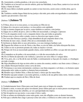 21. Aumentarás a minha grandeza, e de novo me consolarás.
22. Também eu te louvarei ao som do saltério, pela tua fidelidade, ó meu Deus; cantar-te-ei ao som da
harpa, ó Santo de Israel.
23. Os meus lábios exultarão quando eu cantar os teus louvores, assim como a minha alma, que tu
remiste.
24. Também a minha língua falará da tua justiça o dia todo; pois estão envergonhados e confundidos
aqueles que procuram o meu mal.

[Salmos 72]Salmos      72
1. Ó Deus, dá ao rei os teus juízes, e a tua justiça ao filho do rei.
2. Julgue ele o teu povo com justiça, e os teus pobres com eqüidade.
3. Que os montes tragam paz ao povo, como também os outeiros, com justiça.
4. Julgue ele os aflitos do povo, salve os filhos do necessitado, e esmague o opressor.
5. Viva ele enquanto existir o sol, e enquanto durar a lua, por todas as gerações.
6. Desça como a chuva sobre o prado, como os chuveiros que regam a terra.
7. Nos seus dias floresça a justiça, e haja abundância de paz enquanto durar a lua.
8. Domine de mar a mar, e desde o Rio até as extremidades da terra.
9. Inclinem-se diante dele os seus adversários, e os seus inimigos lambam o pó.
10. Paguem-lhe tributo os reis de Társis e das ilhas; os reis de Sabá e de Seba ofereçam-lhe dons.
11. Todos os reis se prostrem perante ele; todas as nações o sirvam.
12. Porque ele livra ao necessitado quando clama, como também ao aflito e ao que não tem quem o
ajude.
13. Compadece-se do pobre e do necessitado, e a vida dos necessitados ele salva.
14. Ele os liberta da opressão e da violência, e precioso aos seus olhos é o sangue deles.
15. Viva, pois, ele; e se lhe dê do ouro de Sabá; e continuamente se faça por ele oração, e o bendigam
em todo o tempo.
16. Haja abundância de trigo na terra sobre os cumes dos montes; ondule o seu fruto como o Líbano, e
das cidades floresçam homens como a erva da terra.
17. Permaneça o seu nome eternamente; continue a sua fama enquanto o sol durar, e os homens sejam
abençoados nele; todas as nações o chamem bem-aventurado.
18. Bendito seja o Senhor Deus, o Deus de Israel, o único que faz maravilhas.
19. Bendito seja para sempre o seu nome glorioso, e encha-se da sua glória toda a terra. Amém e amém.
20. Findam aqui as orações de Davi, filho de Jessé.

[Salmos 73]Salmos      73
1. Verdadeiramente bom é Deus para com Israel, para com os limpos de coração.
2. Quanto a mim, os meus pés quase resvalaram; pouco faltou para que os meus passos escorregassem.
3. Pois eu tinha inveja dos soberbos, ao ver a prosperidade dos ímpios.
4. Não há apertos na sua morte; o seu corpo é forte e sadio.
5. Não se acham em tribulações como outra gente, nem são afligidos como os demais homens.
6. Pelo que a soberba lhes cinge o pescoço como um colar; a violência os cobre como um vestido.
 