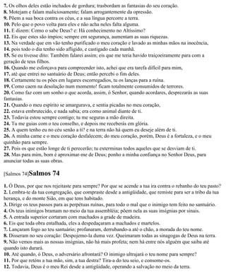 7. Os olhos deles estão inchados de gordura; trasbordam as fantasias do seu coração.
8. Motejam e falam maliciosamente; falam arrogantemente da opressão.
9. Põem a sua boca contra os céus, e a sua língua percorre a terra.
10. Pelo que o povo volta para eles e não acha neles falta alguma.
11. E dizem: Como o sabe Deus? e: Há conhecimento no Altíssimo?
12. Eis que estes são ímpios; sempre em segurança, aumentam as suas riquezas.
13. Na verdade que em vão tenho purificado o meu coração e lavado as minhas mãos na inocência,
14. pois todo o dia tenho sido afligido, e castigado cada manhã.
15. Se eu tivesse dito: Também falarei assim; eis que me teria havido traiçoeiramente para com a
geração de teus filhos.
16. Quando me esforçava para compreender isto, achei que era tarefa difícil para mim,
17. até que entrei no santuário de Deus; então percebi o fim deles.
18. Certamente tu os pões em lugares escorregadios, tu os lanças para a ruína.
19. Como caem na desolação num momento! ficam totalmente consumidos de terrores.
20. Como faz com um sonho o que acorda, assim, ó Senhor, quando acordares, desprezarás as suas
fantasias.
21. Quando o meu espírito se amargurava, e sentia picadas no meu coração,
22. estava embrutecido, e nada sabia; era como animal diante de ti.
23. Todavia estou sempre contigo; tu me seguras a mão direita.
24. Tu me guias com o teu conselho, e depois me receberás em glória.
25. A quem tenho eu no céu senão a ti? e na terra não há quem eu deseje além de ti.
26. A minha carne e o meu coração desfalecem; do meu coração, porém, Deus é a fortaleza, e o meu
quinhão para sempre.
27. Pois os que estão longe de ti perecerão; tu exterminas todos aqueles que se desviam de ti.
28. Mas para mim, bom é aproximar-me de Deus; ponho a minha confiança no Senhor Deus, para
anunciar todas as suas obras.

[Salmos 74]Salmos      74
1. Ó Deus, por que nos rejeitaste para sempre? Por que se acende a tua ira contra o rebanho do teu pasto?
2. Lembra-te da tua congregação, que compraste desde a antigüidade, que remiste para ser a tribo da tua
herança, e do monte Sião, em que tens habitado.
3. Dirige os teus passos para as perpétuas ruínas, para todo o mal que o inimigo tem feito no santuário.
4. Os teus inimigos bramam no meio da tua assembléia; põem nela as suas insígnias por sinais.
5. A entrada superior cortaram com machados a grade de madeira.
6. Eis que toda obra entalhada, eles a despedaçaram a machados e martelos.
7. Lançaram fogo ao teu santuário; profanaram, derrubando-a até o chão, a morada do teu nome.
8. Disseram no seu coração: Despojemo-la duma vez. Queimaram todas as sinagogas de Deus na terra.
9. Não vemos mais as nossas insígnias, não há mais profeta; nem há entre nós alguém que saiba até
quando isto durará.
10. Até quando, ó Deus, o adversário afrontará? O inimigo ultrajará o teu nome para sempre?
11. Por que reténs a tua mão, sim, a tua destra? Tira-a do teu seio, e consome-os.
12. Todavia, Deus é o meu Rei desde a antigüidade, operando a salvação no meio da terra.
 