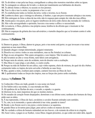 13. Tu dividiste o mar pela tua força; esmigalhaste a cabeça dos monstros marinhos sobre as águas.
14. Tu esmagaste as cabeças do leviatã, e o deste por mantimento aos habitantes do deserto.
15. Tu abriste fontes e ribeiros; tu secaste os rios perenes.
16. Teu é o dia e tua é a noite: tu preparaste a luz e o sol.
17. Tu estabeleceste todos os limites da terra; verão e inverno, tu os fizeste.
18. Lembra-te disto: que o inimigo te afrontou, ó Senhor, e que um povo insensato ultrajou o teu nome.
19. Não entregues às feras a alma da tua rola; não te esqueça para sempre da vida dos teus aflitos.
20. Atenta para o teu pacto, pois os lugares tenebrosos da terra estão cheios das moradas de violência.
21. Não volte envergonhado o oprimido; louvem o teu nome o aflito e o necessitado.
22. Levanta-te, ó Deus, pleiteia a tua própria causa; lembra-te da afronta que o insensato te faz
continuamente.
23. Não te esqueças da gritaria dos teus adversários; o tumulto daqueles que se levantam contra ti sobe
continuamente.

[Salmos 75]Salmos      75
1. Damos-te graças, ó Deus, damos-te graças, pois o teu nome está perto; os que invocam o teu nome
anunciam as tuas maravilhas.
2. Quando chegar o tempo determinado, julgarei retamente.
3. Dissolve-se a terra e todos os seus moradores, mas eu lhe fortaleci as colunas.
4. Digo eu aos arrogantes: Não sejais arrogantes; e aos ímpios: Não levanteis a fronte;
5. não levanteis ao alto a vossa fronte, nem faleis com arrogância.
6. Porque nem do oriente, nem do ocidente, nem do deserto vem a exaltação.
7. Mas Deus é o que julga; a um abate, e a outro exalta.
8. Porque na mão do Senhor há um cálice, cujo vinho espuma, cheio de mistura, do qual ele dá a beber;
certamente todos os ímpios da terra sorverão e beberão as suas fezes.
9. Mas, quanto a mim, exultarei para sempre, cantarei louvores ao Deus de Jacó.
10. E quebrantarei todas as forças dos ímpios, mas as forças dos justos serão exaltadas.

[Salmos 76]Salmos      76
1. Conhecido é Deus em Judá, grande é o seu nome em Israel.
2. Em Salém está a sua tenda, e a sua morada em Sião.
3. Ali quebrou ele as flechas do arco, o escudo, a espada, e a guerra.
4. Glorioso és tu, mais majestoso do que os montes eternos.
5. Os ousados de coração foram despojados; dormiram o seu último sono; nenhum dos homens de força
pôde usar as mãos.
6. À tua repreensão, ó Deus de Jacó, cavaleiros e cavalos ficaram estirados sem sentidos.
7. Tu, sim, tu és tremendo; e quem subsistirá à tua vista, quando te irares?
8. Desde o céu fizeste ouvir o teu juízo; a terra tremeu e se aquietou,
9. quando Deus se levantou para julgar, para salvar a todos os mansos da terra.
10. Na verdade a cólera do homem redundará em teu louvor, e do restante da cólera tu te cingirás.
11. Fazei votos, e pagai-os ao Senhor, vosso Deus; tragam presentes, os que estão em redor dele, àquele
 