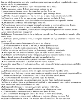 8. e que não fossem como seus pais, geração contumaz e rebelde, geração de coração instável, cujo
espírito não foi fiel para com Deus.
9. Os filhos de Efraim, armados de arcos, retrocederam no dia da peleja.
10. Não guardaram o pacto de Deus, e recusaram andar na sua lei;
11. esqueceram-se das suas obras e das maravilhas que lhes fizera ver.
12. Maravilhas fez ele à vista de seus pais na terra do Egito, no campo de Zoã.
13. Dividiu o mar, e os fez passar por ele; fez com que as águas parassem como um montão.
14. Também os guiou de dia por uma nuvem, e a noite toda por um clarão de fogo.
15. Fendeu rochas no deserto, e deu-lhes de beber abundantemente como de grandes abismos.
16. Da penha fez sair fontes, e fez correr águas como rios.
17. Todavia ainda prosseguiram em pecar contra ele, rebelando-se contra o Altíssimo no deserto.
18. E tentaram a Deus nos seus corações, pedindo comida segundo o seu apetite.
19. Também falaram contra Deus, dizendo: Poderá Deus porventura preparar uma mesa no deserto?
Acaso fornecerá carne para o seu povo?
20. Pelo que o Senhor, quando os ouviu, se indignou; e acendeu um fogo contra Jacó, e a sua ira subiu
contra Israel;
21. Pelo que o Senhor, quando os ouviu, se indignou; e acendeu um fogo contra Jacó, e a sua ira subiu
contra Israel;
22. porque não creram em Deus nem confiaram na sua salvação.
23. Contudo ele ordenou às nuvens lá em cima, e abriu as portas dos céus;
24. fez chover sobre eles maná para comerem, e deu-lhes do trigo dos céus.
25. Cada um comeu o pão dos poderosos; ele lhes mandou comida em abundância.
26. Fez soprar nos céus o vento do oriente, e pelo seu poder trouxe o vento sul.
27. Sobre eles fez também chover carne como poeira, e aves de asas como a areia do mar;
28. e as fez cair no meio do arraial deles, ao redor de suas habitações.
29. Então comeram e se fartaram bem, pois ele lhes trouxe o que cobiçavam.
30. Não refrearam a sua cobiça. Ainda lhes estava a comida na boca,
31. quando a ira de Deus se levantou contra eles, e matou os mais fortes deles, e prostrou os escolhidos
de Israel.
32. Com tudo isso ainda pecaram, e não creram nas suas maravilhas.
33. Pelo que consumiu os seus dias como um sopro, e os seus anos em repentino terror.
34. Quando ele os fazia morrer, então o procuravam; arrependiam-se, e de madrugada buscavam a Deus.
35. Lembravam-se de que Deus era a sua rocha, e o Deus Altíssimo o seu Redentor.
36. Todavia lisonjeavam-no com a boca, e com a língua lhe mentiam.
37. Pois o coração deles não era constante para com ele, nem foram eles fiéis ao seu pacto.
38. Mas ele, sendo compassivo, perdoou a sua iniqüidade, e não os destruiu; antes muitas vezes desviou
deles a sua cólera, e não acendeu todo o seu furor.
39. Porque se lembrou de que eram carne, um vento que passa e não volta.
40. Quantas vezes se rebelaram contra ele no deserto, e o ofenderam no ermo!
41. Voltaram atrás, e tentaram a Deus; e provocaram o Santo de Israel.
42. Não se lembraram do seu poder, nem do dia em que os remiu do adversário,
43. nem de como operou os seus sinais no Egito, e as suas maravilhas no campo de Zoã,
44. convertendo em sangue os seus rios, para que não pudessem beber das suas correntes.
 
