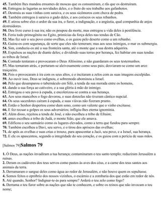 45. Também lhes mandou enxames de moscas que os consumiram, e rãs que os destruíram.
46. Entregou às lagartas as novidades deles, e o fruto do seu trabalho aos gafanhotos.
47. Destruiu as suas vinhas com saraiva, e os seus sicômoros com chuva de pedra.
48. Também entregou à saraiva o gado deles, e aos coriscos os seus rebanhos.
49. E atirou sobre eles o ardor da sua ira, o furor, a indignação, e a angústia, qual companhia de anjos
destruidores.
50. Deu livre curso à sua ira; não os poupou da morte, mas entregou a vida deles à pestilência.
51. Feriu todo primogênito no Egito, primícias da força deles nas tendas de Cão.
52. Mas fez sair o seu povo como ovelhas, e os guiou pelo deserto como a um rebanho.
53. Guiou-os com segurança, de sorte que eles não temeram; mas aos seus inimigos, o mar os submergiu.
54. Sim, conduziu-os até a sua fronteira santa, até o monte que a sua destra adquirira.
55. Expulsou as nações de diante deles; e dividindo suas terras por herança, fez habitar em suas tendas
as tribos de Israel.
56. Contudo tentaram e provocaram o Deus Altíssimo, e não guardaram os seus testemunhos.
57. Mas tornaram atrás, e portaram-se aleivosamente como seus pais; desviaram-se como um arco
traiçoeiro.
58. Pois o provocaram à ira com os seus altos, e o incitaram a zelos com as suas imagens esculpidas.
59. Ao ouvir isso, Deus se indignou, e sobremodo abominou a Israel.
60. Pelo que desamparou o tabernáculo em Siló, a tenda da sua morada entre os homens,
61. dando a sua força ao cativeiro, e a sua glória à mão do inimigo.
62. Entregou o seu povo à espada, e encolerizou-se contra a sua herança.
63. Aos seus mancebos o fogo devorou, e suas donzelas não tiveram cântico nupcial.
64. Os seus sacerdotes caíram à espada, e suas viúvas não fizeram pranto.
65. Então o Senhor despertou como dum sono, como um valente que o vinho excitasse.
66. E fez recuar a golpes os seus adversários; infligiu-lhes eterna ignomínia.
67. Além disso, rejeitou a tenda de José, e não escolheu a tribo de Efraim;
68. antes escolheu a tribo de Judá, o monte Sião, que ele amava.
69. Edificou o seu santuário como os lugares elevados, como a terra que fundou para sempre.
70. Também escolheu a Davi, seu servo, e o tirou dos apriscos das ovelhas;
71. de após as ovelhas e suas crias o trouxe, para apascentar a Jacó, seu povo, e a Israel, sua herança.
72. E ele os apascentou, segundo a integridade do seu coração, e os guiou com a perícia de suas mãos.

[Salmos 79]Salmos      79
1. Ó Deus, as nações invadiram a tua herança; contaminaram o teu santo templo; reduziram Jerusalém a
ruínas.
2. Deram os cadáveres dos teus servos como pastos às aves dos céus, e a carne dos teus santos aos
animais da terra.
3. Derramaram o sangue deles como água ao redor de Jerusalém, e não houve quem os sepultasse.
4. Somos feitos o opróbrio dos nossos vizinhos, o escárnio e a zombaria dos que estão em redor de nós.
5. Até quando, Senhor? Indignar-te-ás para sempre? Arderá o teu zelo como fogo?
6. Derrama o teu furor sobre as nações que não te conhecem, e sobre os reinos que não invocam o teu
nome;
 