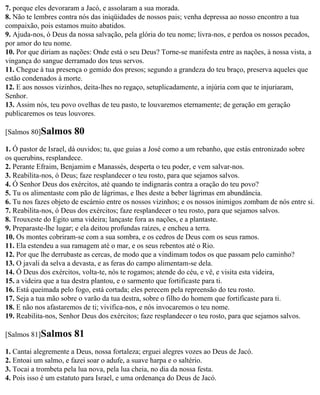 7. porque eles devoraram a Jacó, e assolaram a sua morada.
8. Não te lembres contra nós das iniqüidades de nossos pais; venha depressa ao nosso encontro a tua
compaixão, pois estamos muito abatidos.
9. Ajuda-nos, ó Deus da nossa salvação, pela glória do teu nome; livra-nos, e perdoa os nossos pecados,
por amor do teu nome.
10. Por que diriam as nações: Onde está o seu Deus? Torne-se manifesta entre as nações, à nossa vista, a
vingança do sangue derramado dos teus servos.
11. Chegue à tua presença o gemido dos presos; segundo a grandeza do teu braço, preserva aqueles que
estão condenados à morte.
12. E aos nossos vizinhos, deita-lhes no regaço, setuplicadamente, a injúria com que te injuriaram,
Senhor.
13. Assim nós, teu povo ovelhas de teu pasto, te louvaremos eternamente; de geração em geração
publicaremos os teus louvores.

[Salmos 80]Salmos      80
1. Ó pastor de Israel, dá ouvidos; tu, que guias a José como a um rebanho, que estás entronizado sobre
os querubins, resplandece.
2. Perante Efraim, Benjamim e Manassés, desperta o teu poder, e vem salvar-nos.
3. Reabilita-nos, ó Deus; faze resplandecer o teu rosto, para que sejamos salvos.
4. Ó Senhor Deus dos exércitos, até quando te indignarás contra a oração do teu povo?
5. Tu os alimentaste com pão de lágrimas, e lhes deste a beber lágrimas em abundância.
6. Tu nos fazes objeto de escárnio entre os nossos vizinhos; e os nossos inimigos zombam de nós entre si.
7. Reabilita-nos, ó Deus dos exércitos; faze resplandecer o teu rosto, para que sejamos salvos.
8. Trouxeste do Egito uma videira; lançaste fora as nações, e a plantaste.
9. Preparaste-lhe lugar; e ela deitou profundas raízes, e encheu a terra.
10. Os montes cobriram-se com a sua sombra, e os cedros de Deus com os seus ramos.
11. Ela estendeu a sua ramagem até o mar, e os seus rebentos até o Rio.
12. Por que lhe derrubaste as cercas, de modo que a vindimam todos os que passam pelo caminho?
13. O javali da selva a devasta, e as feras do campo alimentam-se dela.
14. Ó Deus dos exércitos, volta-te, nós te rogamos; atende do céu, e vê, e visita esta videira,
15. a videira que a tua destra plantou, e o sarmento que fortificaste para ti.
16. Está queimada pelo fogo, está cortada; eles perecem pela repreensão do teu rosto.
17. Seja a tua mão sobre o varão da tua destra, sobre o filho do homem que fortificaste para ti.
18. E não nos afastaremos de ti; vivifica-nos, e nós invocaremos o teu nome.
19. Reabilita-nos, Senhor Deus dos exércitos; faze resplandecer o teu rosto, para que sejamos salvos.

[Salmos 81]Salmos      81
1. Cantai alegremente a Deus, nossa fortaleza; erguei alegres vozes ao Deus de Jacó.
2. Entoai um salmo, e fazei soar o adufe, a suave harpa e o saltério.
3. Tocai a trombeta pela lua nova, pela lua cheia, no dia da nossa festa.
4. Pois isso é um estatuto para Israel, e uma ordenança do Deus de Jacó.
 