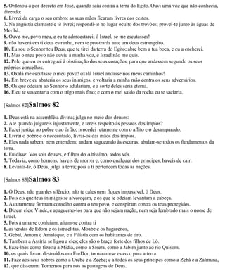 5. Ordenou-o por decreto em José, quando saiu contra a terra do Egito. Ouvi uma voz que não conhecia,
dizendo:
6. Livrei da carga o seu ombro; as suas mãos ficaram livres dos cestos.
7. Na angústia clamaste e te livrei; respondi-te no lugar oculto dos trovões; provei-te junto às águas de
Meribá.
8. Ouve-me, povo meu, e eu te admoestarei; ó Israel, se me escutasses!
9. não haverá em ti deus estranho, nem te prostrarás ante um deus estrangeiro.
10. Eu sou o Senhor teu Deus, que te tirei da terra do Egito; abre bem a tua boca, e eu a encherei.
11. Mas o meu povo não ouviu a minha voz, e Israel não me quis.
12. Pelo que eu os entreguei à obstinação dos seus corações, para que andassem segundo os seus
próprios conselhos.
13. Oxalá me escutasse o meu povo! oxalá Israel andasse nos meus caminhos!
14. Em breve eu abateria os seus inimigos, e voltaria a minha mão contra os seus adversários.
15. Os que odeiam ao Senhor o adulariam, e a sorte deles seria eterna.
16. E eu te sustentaria com o trigo mais fino; e com o mel saído da rocha eu te saciaria.

[Salmos 82]Salmos      82
1. Deus está na assembléia divina; julga no meio dos deuses:
2. Até quando julgareis injustamente, e tereis respeito às pessoas dos ímpios?
3. Fazei justiça ao pobre e ao órfão; procedei retamente com o aflito e o desamparado.
4. Livrai o pobre e o necessitado, livrai-os das mãos dos ímpios.
5. Eles nada sabem, nem entendem; andam vagueando às escuras; abalam-se todos os fundamentos da
terra.
6. Eu disse: Vós sois deuses, e filhos do Altíssimo, todos vós.
7. Todavia, como homens, haveis de morrer e, como qualquer dos príncipes, haveis de cair.
8. Levanta-te, ó Deus, julga a terra; pois a ti pertencem todas as nações.

[Salmos 83]Salmos      83
1. Ó Deus, não guardes silêncio; não te cales nem fiques impassível, ó Deus.
2. Pois eis que teus inimigos se alvoroçam, e os que te odeiam levantam a cabeça.
3. Astutamente formam conselho contra o teu povo, e conspiram contra os teus protegidos.
4. Dizem eles: Vinde, e apaguemo-los para que não sejam nação, nem seja lembrado mais o nome de
Israel.
5. Pois à uma se conluiam; aliam-se contra ti
6. as tendas de Edom e os ismaelitas, Moabe e os hagarenos,
7. Gebal, Amom e Amaleque, e a Filístia com os habitantes de tiro.
8. Também a Assíria se ligou a eles; eles são o braço forte dos filhos de Ló.
9. Faze-lhes como fizeste a Midiã, como a Sísera, como a Jabim junto ao rio Quisom,
10. os quais foram destruídos em En-Dor; tornaram-se esterco para a terra.
11. Faze aos seus nobres como a Orebe e a Zeebe; e a todos os seus príncipes como a Zebá e a Zalmuna,
12. que disseram: Tomemos para nós as pastagens de Deus.
 