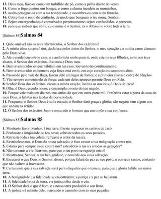 13. Deus meu, faze-os como um turbilhão de pó, como a palha diante do vento.
14. Como o fogo queima um bosque, e como a chama incedeia as montanhas,
15. assim persegue-os com a tua tempestade, e assombra-os com o teu furacão.
16. Cobre-lhes o rosto de confusão, de modo que busquem o teu nome, Senhor.
17. Sejam envergonhados e conturbados perpetuamente; sejam confundidos, e pereçam,
18. para que saibam que só tu, cujo nome é o Senhor, és o Altíssimo sobre toda a terra.

[Salmos 84]Salmos      84
1. Quão amável são os teus tabernáculos, ó Senhor dos exércitos!
2. A minha alma suspira! sim, desfalece pelos átrios do Senhor; o meu coração e a minha carne clamam
pelo Deus vivo.
3. Até o pardal encontrou casa, e a andorinha ninho para si, onde crie os seus filhotes, junto aos teus
altares, ó Senhor dos exércitos, Rei meu e Deus meu.
4. Bem-aventurados os que habitam em tua casa; louvar-te-ão continuamente.
5. Bem-aventurados os homens cuja força está em ti, em cujo coração os caminhos altos.
6. Passando pelo vale de Baca, fazem dele um lugar de fontes; e a primeira chuva o cobre de bênçãos.
7. Vão sempre aumentando de força; cada um deles aparece perante Deus em Sião.
8. Senhor Deus dos exércitos, escuta a minha oração; inclina os ouvidos, ó Deus de Jacó!
9. Olha, ó Deus, escudo nosso, e contempla o rosto do teu ungido.
10. Porque vale mais um dia nos teus átrios do que em outra parte mil. Preferiria estar à porta da casa do
meu Deus, a habitar nas tendas da perversidade.
11. Porquanto o Senhor Deus é sol e escudo; o Senhor dará graça e glória; não negará bem algum aos
que andam na retidão.
12. Ó Senhor dos exércitos, bem-aventurado o homem que em ti põe a sua confiança.

[Salmos 85]Salmos      85
1. Mostraste favor, Senhor, à tua terra; fizeste regressar os cativos de Jacó.
2. Perdoaste a iniqüidade do teu povo; cobriste todos os seus pecados.
3. Retraíste toda a tua cólera; refreaste o ardor da tua ira.
4. Restabelece-nos, ó Deus da nossa salvação, e faze cessar a tua indignação contra nós.
5. Estarás para sempre irado contra nós? estenderás a tua ira a todas as gerações?
6. Não tornarás a vivificar-nos, para que o teu povo se regozije em ti?
7. Mostra-nos, Senhor, a tua benignidade, e concede-nos a tua salvação.
8. Escutarei o que Deus, o Senhor, disser; porque falará de paz ao seu povo, e aos seus santos, contanto
que não voltem à insensatez.
9. Certamente que a sua salvação está perto daqueles que o temem, para que a glória habite em nossa
terra.
10. A benignidade e a fidelidade se encontraram; a justiça e a paz se beijaram.
11. A fidelidade brota da terra, e a justiça olha desde o céu.
12. O Senhor dará o que é bom, e a nossa terra produzirá o seu fruto.
13. A justiça irá adiante dele, marcando o caminho com as suas pegadas.
 