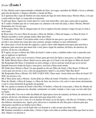 [Êxodo 3]Êxodo       3
1. Ora, Moisés estava apascentando o rebanho de Jetro, seu sogro, sacerdote de Midiã; e levou o rebanho
para trás do deserto, e chegou a Horebe, o monte de Deus.
2. E apareceu-lhe o anjo do Senhor em uma chama de fogo do meio duma sarça. Moisés olhou, e eis que
a sarça ardia no fogo, e a sarça não se consumia;
3. pelo que disse: Agora me virarei para lá e verei esta maravilha, e por que a sarça não se queima.
4. E vendo o Senhor que ele se virara para ver, chamou-o do meio da sarça, e disse: Moisés, Moisés!
Respondeu ele: Eis-me aqui.
5. Prosseguiu Deus: Não te chegues para cá; tira os sapatos dos pés; porque o lugar em que tu estás é
terra santa.
6. Disse mais: Eu sou o Deus de teu pai, o Deus de Abraão, o Deus de Isaque, e o Deus de Jacó. E
Moisés escondeu o rosto, porque temeu olhar para Deus.
7. Então disse o Senhor: Com efeito tenho visto a aflição do meu povo, que está no Egito, e tenho
ouvido o seu clamor por causa dos seus exatores, porque conheço os seus sofrimentos;
8. e desci para o livrar da mão dos egípcios, e para o fazer subir daquela terra para uma terra boa e
espaçosa, para uma terra que mana leite e mel; para o lugar do cananeu, do heteu, do amorreu, do
perizeu, do heveu e do jebuseu.
9. E agora, eis que o clamor dos filhos de Israel é vindo a mim; e também tenho visto a opressão com
que os egípcios os oprimem.
10. Agora, pois, vem e eu te enviarei a Faraó, para que tireis do Egito o meu povo, os filhos de Israel.
11. Então Moisés disse a Deus: Quem sou eu, para que vá a Faraó e tire do Egito os filhos de Israel?
12. Respondeu-lhe Deus: Certamente eu serei contigo; e isto te será por sinal de que eu te enviei:
Quando houveres tirado do Egito o meu povo, servireis a Deus neste monte.
13. Então disse Moisés a Deus: Eis que quando eu for aos filhos de Israel, e lhes disser: O Deus de
vossos pais me enviou a vós; e eles me perguntarem: Qual é o seu nome? Que lhes direi?
14. Respondeu Deus a Moisés: EU SOU O QUE SOU. Disse mais: Assim dirás aos olhos de Israel: EU
SOU me enviou a vós.
15. E Deus disse mais a Moisés: Assim dirás aos filhos de Israel: O Senhor, o Deus de vossos pais, o
Deus de Abraão, o Deus de Isaque, e o Deus de Jacó, me enviou a vós; este é o meu nome eternamente,
e este é o meu memorial de geração em geração.
16. Vai, ajunta os anciãos de Israel e dize-lhes: O Senhor, o Deus de vossos pais, o Deus de Abraão, de
Isaque e de Jacó, apareceu-me, dizendo: certamente vos tenho visitado e visto o que vos tem sido feito
no Egito;
17. e tenho dito: Far-vos-ei subir da aflição do Egito para a terra do cananeu, do heteu, do amorreu, do
perizeu, do heveu e do jebuseu, para uma terra que mana leite e mel.
18. E ouvirão a tua voz; e ireis, tu e os anciãos de Israel, ao rei do Egito, e dir-lhe-eis: O Senhor, o Deus
dos hebreus, encontrou-nos. Agora, pois, deixa-nos ir caminho de três dias para o deserto para que
ofereçamos sacrifícios ao Senhor nosso Deus.
19. Eu sei, porém, que o rei do Egito não vos deixará ir, a não ser por uma forte mão.
20. Portanto estenderei a minha mão, e ferirei o Egito com todas as minhas maravilhas que farei no meio
dele. Depois vos deixará ir.
 