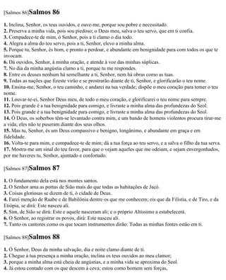 [Salmos 86]Salmos      86
1. Inclina, Senhor, os teus ouvidos, e ouve-me, porque sou pobre e necessitado.
2. Preserva a minha vida, pois sou piedoso; o Deus meu, salva o teu servo, que em ti confia.
3. Compadece-te de mim, ó Senhor, pois a ti clamo o dia todo.
4. Alegra a alma do teu servo, pois a ti, Senhor, elevo a minha alma.
5. Porque tu, Senhor, és bom, e pronto a perdoar, e abundante em benignidade para com todos os que te
invocam.
6. Dá ouvidos, Senhor, à minha oração, e atende à voz das minhas súplicas.
7. No dia da minha angústia clamo a ti, porque tu me respondes.
8. Entre os deuses nenhum há semelhante a ti, Senhor, nem há obras como as tuas.
9. Todas as nações que fizeste virão e se prostrarão diante de ti, Senhor, e glorificarão o teu nome.
10. Ensina-me, Senhor, o teu caminho, e andarei na tua verdade; dispõe o meu coração para temer o teu
nome.
11. Louvar-te-ei, Senhor Deus meu, de todo o meu coração, e glorificarei o teu nome para sempre.
12. Pois grande é a tua benignidade para comigo, e livraste a minha alma das profundezas do Seol.
13. Pois grande é a tua benignidade para comigo, e livraste a minha alma das profundezas do Seol.
14. Ó Deus, os soberbos têm-se levantado contra mim, e um bando de homens violentos procura tirar-me
a vida; eles não te puseram diante dos seus olhos.
15. Mas tu, Senhor, és um Deus compassivo e benigno, longânimo, e abundante em graça e em
fidelidade.
16. Volta-te para mim, e compadece-te de mim; dá a tua força ao teu servo, e a salva o filho da tua serva.
17. Mostra-me um sinal do teu favor, para que o vejam aqueles que me odeiam, e sejam envergonhados,
por me haveres tu, Senhor, ajuntado e confortado.

[Salmos 87]Salmos      87
1. O fundamento dela está nos montes santos.
2. O Senhor ama as portas de Sião mais do que todas as habitações de Jacó.
3. Coisas gloriosas se dizem de ti, ó cidade de Deus.
4. Farei menção de Raabe e de Babilônia dentre os que me conhecem; eis que da Filístia, e de Tiro, e da
Etiópia, se dirá: Este nasceu ali.
5. Sim, de Sião se dirá: Este e aquele nasceram ali; e o próprio Altíssimo a estabelecerá.
6. O Senhor, ao registrar os povos, dirá: Este nasceu ali.
7. Tanto os cantores como os que tocam instrumentos dirão: Todas as minhas fontes estão em ti.

[Salmos 88]Salmos      88
1. Ó Senhor, Deus da minha salvação, dia e noite clamo diante de ti.
2. Chegue à tua presença a minha oração, inclina os teus ouvidos ao meu clamor;
3. porque a minha alma está cheia de angústias, e a minha vida se aproxima do Seol.
4. Já estou contado com os que descem à cova; estou como homem sem forças,
 