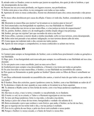 5. atirado entre os finados; como os mortos que jazem na sepultura, dos quais já não te lembras, e que
são desamparados da tua mão.
6. Puseste-me na cova mais profunda, em lugares escuros, nas profundezas.
7. Sobre mim pesa a tua cólera; tu me esmagaste com todas as tuas ondas.
8. Apartaste de mim os meus conhecidos, fizeste-me abominável para eles; estou encerrado e não posso
sair.
9. Os meus olhos desfalecem por causa da aflição. Clamo a ti todo dia, Senhor, estendendo-te as minhas
mãos.
10. Mostrarás tu maravilhas aos mortos? ou levantam-se os mortos para te louvar?
11. Será anunciada a tua benignidade na sepultura, ou a tua fidelidade no Abadom?
12. Serão conhecidas nas trevas as tuas maravilhas, e a tua justiça na terra do esquecimento?
13. Eu, porém, Senhor, clamo a ti; de madrugada a minha oração chega à tua presença.
14. Senhor, por que me rejeitas? por que escondes de mim a tua face?
15. Estou aflito, e prestes a morrer desde a minha mocidade; sofro os teus terrores, estou desamparado.
16. Sobre mim tem passado a tua ardente indignação; os teus terrores deram cabo de mim.
17. Como águas me rodeiam todo o dia; cercam-me todos juntos.
18. Aparte de mim amigos e companheiros; os meus conhecidos se acham nas trevas.

[Salmos 89]Salmos      89
1. Cantarei para sempre as benignidades do Senhor; com a minha boca proclamarei a todas as gerações a
tua fidelidade.
2. Digo, pois: A tua benignidade será renovada para sempre; tu confirmarás a tua fidelidade até nos céus,
dizendo:
3. Fiz um pacto com o meu escolhido; jurei ao meu servo Davi:
4. Estabelecerei para sempre a tua descendência, e firmarei o teu trono por todas as gerações.
5. Os céus louvarão as tuas maravilhas, ó Senhor, e a tua fidelidade na assembléia dos santos.
6. Pois quem no firmamento se pode igualar ao Senhor? Quem entre os filhos de Deus é semelhante ao
Senhor,
7. um Deus sobremodo tremendo na assembléia dos santos, e temível mais do que todos os que estão ao
seu redor?
8. Ó Senhor, Deus dos exércitos, quem é poderoso como tu, Senhor, com a tua fidelidade ao redor de ti?
9. Tu dominas o ímpio do mar; quando as suas ondas se levantam tu as fazes aquietar.
10. Tu abateste a Raabe como se fora ferida de morte; com o teu braço poderoso espalhaste os teus
inimigos.
11. São teus os céus, e tua é a terra; o mundo e a sua plenitude, tu os fundaste.
12. O norte e o sul, tu os criaste; o Tabor e o Hermom regozijam-se em teu nome.
13. Tu tens um braço poderoso; forte é a tua mão, e elevado a tua destra.
14. Justiça e juízo são a base do teu trono; benignidade e verdade vão adiante de ti.
15. Bem-aventurado o povo que conhece o som festivo, que anda, ó Senhor, na luz da tua face,
16. que se regozija em teu nome todo o dia, e na tua justiça é exaltado.
17. Pois tu és a glória da sua força; e pelo teu favor será exaltado o nosso poder.
18. Porque o Senhor é o nosso escudo, e o Santo de Israel é o nosso Rei.
 