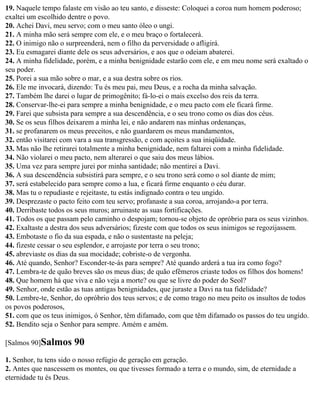 19. Naquele tempo falaste em visão ao teu santo, e disseste: Coloquei a coroa num homem poderoso;
exaltei um escolhido dentre o povo.
20. Achei Davi, meu servo; com o meu santo óleo o ungi.
21. A minha mão será sempre com ele, e o meu braço o fortalecerá.
22. O inimigo não o surpreenderá, nem o filho da perversidade o afligirá.
23. Eu esmagarei diante dele os seus adversários, e aos que o odeiam abaterei.
24. A minha fidelidade, porém, e a minha benignidade estarão com ele, e em meu nome será exaltado o
seu poder.
25. Porei a sua mão sobre o mar, e a sua destra sobre os rios.
26. Ele me invocará, dizendo: Tu és meu pai, meu Deus, e a rocha da minha salvação.
27. Também lhe darei o lugar de primogênito; fá-lo-ei o mais excelso dos reis da terra.
28. Conservar-lhe-ei para sempre a minha benignidade, e o meu pacto com ele ficará firme.
29. Farei que subsista para sempre a sua descendência, e o seu trono como os dias dos céus.
30. Se os seus filhos deixarem a minha lei, e não andarem nas minhas ordenanças,
31. se profanarem os meus preceitos, e não guardarem os meus mandamentos,
32. então visitarei com vara a sua transgressão, e com açoites a sua iniqüidade.
33. Mas não lhe retirarei totalmente a minha benignidade, nem faltarei com a minha fidelidade.
34. Não violarei o meu pacto, nem alterarei o que saiu dos meus lábios.
35. Uma vez para sempre jurei por minha santidade; não mentirei a Davi.
36. A sua descendência subsistirá para sempre, e o seu trono será como o sol diante de mim;
37. será estabelecido para sempre como a lua, e ficará firme enquanto o céu durar.
38. Mas tu o repudiaste e rejeitaste, tu estás indignado contra o teu ungido.
39. Desprezaste o pacto feito com teu servo; profanaste a sua coroa, arrojando-a por terra.
40. Derribaste todos os seus muros; arruinaste as suas fortificações.
41. Todos os que passam pelo caminho o despojam; tornou-se objeto de opróbrio para os seus vizinhos.
42. Exaltaste a destra dos seus adversários; fizeste com que todos os seus inimigos se regozijassem.
43. Embotaste o fio da sua espada, e não o sustentaste na peleja;
44. fizeste cessar o seu esplendor, e arrojaste por terra o seu trono;
45. abreviaste os dias da sua mocidade; cobriste-o de vergonha.
46. Até quando, Senhor? Esconder-te-ás para sempre? Até quando arderá a tua ira como fogo?
47. Lembra-te de quão breves são os meus dias; de quão efêmeros criaste todos os filhos dos homens!
48. Que homem há que viva e não veja a morte? ou que se livre do poder do Seol?
49. Senhor, onde estão as tuas antigas benignidades, que juraste a Davi na tua fidelidade?
50. Lembre-te, Senhor, do opróbrio dos teus servos; e de como trago no meu peito os insultos de todos
os povos poderosos,
51. com que os teus inimigos, ó Senhor, têm difamado, com que têm difamado os passos do teu ungido.
52. Bendito seja o Senhor para sempre. Amém e amém.

[Salmos 90]Salmos      90
1. Senhor, tu tens sido o nosso refúgio de geração em geração.
2. Antes que nascessem os montes, ou que tivesses formado a terra e o mundo, sim, de eternidade a
eternidade tu és Deus.
 