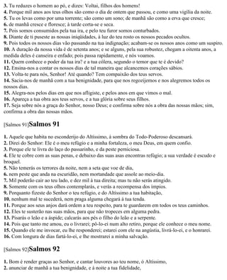 3. Tu reduzes o homem ao pó, e dizes: Voltai, filhos dos homens!
4. Porque mil anos aos teus olhos são como o dia de ontem que passou, e como uma vigília da noite.
5. Tu os levas como por uma torrente; são como um sono; de manhã são como a erva que cresce;
6. de manhã cresce e floresce; à tarde corta-se e seca.
7. Pois somos consumidos pela tua ira, e pelo teu furor somos conturbados.
8. Diante de ti puseste as nossas iniqüidades, à luz do teu rosto os nossos pecados ocultos.
9. Pois todos os nossos dias vão passando na tua indignação; acabam-se os nossos anos como um suspiro.
10. A duração da nossa vida é de setenta anos; e se alguns, pela sua robustez, chegam a oitenta anos, a
medida deles é canseira e enfado; pois passa rapidamente, e nós voamos.
11. Quem conhece o poder da tua ira? e a tua cólera, segundo o temor que te é devido?
12. Ensina-nos a contar os nossos dias de tal maneira que alcancemos corações sábios.
13. Volta-te para nós, Senhor! Até quando? Tem compaixão dos teus servos.
14. Sacia-nos de manhã com a tua benignidade, para que nos regozijemos e nos alegremos todos os
nossos dias.
15. Alegra-nos pelos dias em que nos afligiste, e pelos anos em que vimos o mal.
16. Apareça a tua obra aos teus servos, e a tua glória sobre seus filhos.
17. Seja sobre nós a graça do Senhor, nosso Deus; e confirma sobre nós a obra das nossas mãos; sim,
confirma a obra das nossas mãos.

[Salmos 91]Salmos      91
1. Aquele que habita no esconderijo do Altíssimo, à sombra do Todo-Poderoso descansará.
2. Direi do Senhor: Ele é o meu refúgio e a minha fortaleza, o meu Deus, em quem confio.
3. Porque ele te livra do laço do passarinho, e da peste perniciosa.
4. Ele te cobre com as suas penas, e debaixo das suas asas encontras refúgio; a sua verdade é escudo e
broquel.
5. Não temerás os terrores da noite, nem a seta que voe de dia,
6. nem peste que anda na escuridão, nem mortandade que assole ao meio-dia.
7. Mil poderão cair ao teu lado, e dez mil à tua direita; mas tu não serás atingido.
8. Somente com os teus olhos contemplarás, e verás a recompensa dos ímpios.
9. Porquanto fizeste do Senhor o teu refúgio, e do Altíssimo a tua habitação,
10. nenhum mal te sucederá, nem praga alguma chegará à tua tenda.
11. Porque aos seus anjos dará ordem a teu respeito, para te guardarem em todos os teus caminhos.
12. Eles te susterão nas suas mãos, para que não tropeces em alguma pedra.
13. Pisarás o leão e a áspide; calcarás aos pés o filho do leão e a serpente.
14. Pois que tanto me amou, eu o livrarei; pô-lo-ei num alto retiro, porque ele conhece o meu nome.
15. Quando ele me invocar, eu lhe responderei; estarei com ele na angústia, livrá-lo-ei, e o honrarei.
16. Com longura de dias fartá-lo-ei, e lhe mostrarei a minha salvação.

[Salmos 92]Salmos      92
1. Bom é render graças ao Senhor, e cantar louvores ao teu nome, ó Altíssimo,
2. anunciar de manhã a tua benignidade, e à noite a tua fidelidade,
 
