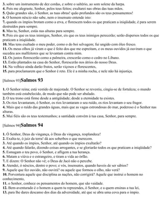 3. sobre um instrumento de dez cordas, e sobre o saltério, ao som solene da harpa.
4. Pois me alegraste, Senhor, pelos teus feitos; exultarei nas obras das tuas mãos.
5. Quão grandes são, ó Senhor, as tuas obras! quão profundos são os teus pensamentos!
6. O homem néscio não sabe, nem o insensato entende isto:
7. quando os ímpios brotam como a erva, e florescem todos os que praticam a iniqüidade, é para serem
destruídos para sempre.
8. Mas tu, Senhor, estás nas alturas para sempre.
9. Pois eis que os teus inimigos, Senhor, eis que os teus inimigos perecerão; serão dispersos todos os que
praticam a iniqüidade.
10. Mas tens exaltado o meu poder, como o do boi selvagem; fui ungido com óleo fresco.
11. Os meus olhos já viram o que é feito dos que me espreitam, e os meus ouvidos já ouviram o que
sucedeu aos malfeitores que se levantam contra mim.
12. Os justos florescerão como a palmeira, crescerão como o cedro no Líbano.
13. Estão plantados na casa do Senhor, florescerão nos átrios do nosso Deus.
14. Na velhice ainda darão frutos, serão viçosos e florescentes,
15. para proclamarem que o Senhor é reto. Ele é a minha rocha, e nele não há injustiça.

[Salmos 93]Salmos      93
1. O Senhor reina; está vestido de majestade. O Senhor se revestiu, cingiu-se de fortaleza; o mundo
também está estabelecido, de modo que não pode ser abalado.
2. O teu trono está firme desde a antigüidade; desde a eternidade tu existes.
3. Os rios levantaram, ó Senhor, os rios levantaram o seu ruído, os rios levantam o seu fragor.
4. Mais que o ruído das grandes águas, mais que as vagas estrondosas do mar, poderoso é o Senhor nas
alturas.
5. Mui fiéis são os teus testemunhos; a santidade convém à tua casa, Senhor, para sempre.

[Salmos 94]Salmos      94
1. Ó Senhor, Deus da vingança, ó Deus da vingança, resplandece!
2. Exalta-te, ó juiz da terra! dá aos soberbos o que merecem.
3. Até quando os ímpios, Senhor, até quando os ímpios exultarão?
4. Até quando falarão, dizendo coisas arrogantes, e se gloriarão todos os que praticam a iniqüidade?
5. Esmagam o teu povo, ó Senhor, e afligem a tua herança.
6. Matam a viúva e o estrangeiro, e tiram a vida ao órfão.
7. E dizem: O Senhor não vê; o Deus de Jacó não o percebe.
8. Atendei, ó néscios, dentre o povo; e vós, insensatos, quando haveis de ser sábios?
9. Aquele que fez ouvido, não ouvirá? ou aquele que formou o olho, não verá?
10. Porventura aquele que disciplina as nações, não corrigirá? Aquele que instrui o homem no
conhecimento,
11. o Senhor, conhece os pensamentos do homem, que são vaidade.
12. Bem-aventurado é o homem a quem tu repreendes, ó Senhor, e a quem ensinas a tua lei,
13. para lhe dares descanso dos dias da adversidade, até que se abra uma cova para o ímpio.
 