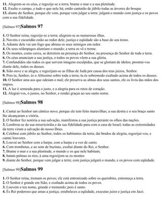 11. Alegrem-se os céus, e regozije-se a terra; brame o mar e a sua plenitude.
12. Exulte o campo, e tudo o que nele há; então cantarão de júbilo todas as árvores do bosque
13. diante do Senhor, porque ele vem, porque vem julgar a terra: julgará o mundo com justiça e os povos
com a sua fidelidade.

[Salmos 97]Salmos      97
1. O Senhor reina, regozije-se a terra; alegrem-se as numerosas ilhas.
2. Nuvens e escuridão estão ao redor dele; justiça e eqüidade são a base do seu trono.
3. Adiante dele vai um fogo que abrasa os seus inimigos em redor.
4. Os seus relâmpagos alumiam o mundo; a terra os vê e treme.
5. Os montes, como cerca, se derretem na presença do Senhor, na presença do Senhor de toda a terra.
6. Os céus anunciam a sua justiça, e todos os povos vêem a sua glória.
7. Confundidos são todos os que servem imagens esculpidas, que se gloriam de ídolos; prostrai-vos
diante dele, todos os deuses.
8. Sião ouve e se alegra, e regozijam-se as filhas de Judá por causa dos teus juízos, Senhor.
9. Pois tu, Senhor, és o Altíssimo sobre toda a terra; tu és sobremodo exaltado acima de todos os deuses.
10. O Senhor ama aos que odeiam o mal; ele preserva as almas dos seus santos, ele os livra das mãos dos
ímpios.
11. A luz é semeada para o justo, e a alegria para os retos de coração.
12. Alegrai-vos, ó justos, no Senhor, e rendei graças ao seu santo nome.

[Salmos 98]Salmos      98
1. Cantai ao Senhor um cântico novo, porque ele tem feito maravilhas; a sua destra e o seu braço santo
lhe alcançaram a vitória.
2. O Senhor fez notória a sua salvação, manifestou a sua justiça perante os olhos das nações.
3. Lembrou-se da sua misericórdia e da sua fidelidade para com a casa de Israel; todas as extremidades
da terra viram a salvação do nosso Deus.
4. Celebrai com júbilo ao Senhor, todos os habitantes da terra; dai brados de alegria, regozijai-vos, e
cantai louvores.
5. Louvai ao Senhor com a harpa; com a harpa e a voz de canto.
6. Com trombetas, e ao som de buzinas, exultai diante do Rei, o Senhor.
7. Brame o mar e a sua plenitude, o mundo e os que nele habitam;
8. batam palmas os rios; à uma regozijem-se os montes
9. diante do Senhor, porque vem julgar a terra; com justiça julgará o mundo, e os povos com eqüidade.

[Salmos 99]Salmos      99
1. O Senhor reina, tremam os povos; ele está entronizado sobre os querubins, estremeça a terra.
2. O Senhor é grande em Sião, e exaltado acima de todos os povos.
3. Louvem o teu nome, grande e tremendo; pois é santo.
4. És Rei poderoso que amas a justiça; estabeleces a eqüidade, executas juízo e justiça em Jacó.
 