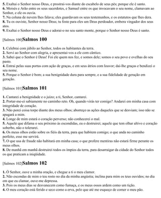 5. Exaltai o Senhor nosso Deus, e prostrai-vos diante do escabelo de seus pés; porque ele é santo.
6. Moisés e Arão entre os seus sacerdotes, e Samuel entre os que invocavam o seu nome, clamavam ao
Senhor, e ele os ouvia.
7. Na coluna de nuvem lhes falava; eles guardavam os seus testemunhos, e os estatutos que lhes dera.
8. Tu os ouviste, Senhor nosso Deus; tu foste para eles um Deus perdoador, embora vingador dos seus
atos.
9. Exaltai o Senhor nosso Deus e adorai-o no seu santo monte, porque o Senhor nosso Deus é santo.

[Salmos 100]Salmos      100
1. Celebrai com júbilo ao Senhor, todos os habitantes da terra.
2. Servi ao Senhor com alegria, e apresentai-vos a ele com cântico.
3. Sabei que o Senhor é Deus! Foi ele quem nos fez, e somos dele; somos o seu povo e ovelhas do seu
pasto.
4. Entrai pelas suas portas com ação de graças, e em seus átrios com louvor; dai-lhe graças e bendizei o
seu nome.
5. Porque o Senhor é bom; a sua benignidade dura para sempre, e a sua fidelidade de geração em
geração.

[Salmos 101]Salmos      101
1. Cantarei a benignidade e o juízo; a ti, Senhor, cantarei.
2. Portar-me-ei sabiamente no caminho reto. Oh, quando virás ter comigo? Andarei em minha casa com
integridade de coração.
3. Não porei coisa torpe diante dos meus olhos; aborreço as ações daqueles que se desviam; isso não se
apagará a mim.
4. Longe de mim estará o coração perverso; não conhecerei o mal.
5. Aquele que difama o seu próximo às escondidas, eu o destruirei; aquele que tem olhar altivo e coração
soberbo, não o tolerarei.
6. Os meus olhos estão sobre os fiéis da terra, para que habitem comigo; o que anda no caminho
perfeito, esse me servirá.
7. O que usa de fraude não habitará em minha casa; o que profere mentiras não estará firme perante os
meus olhos.
8. De manhã em manhã destruirei todos os ímpios da terra, para desarraigar da cidade do Senhor todos
os que praticam a iniqüidade.

[Salmos 102]Salmos      102
1. Ó Senhor, ouve a minha oração, e chegue a ti o meu clamor.
2. Não escondas de mim o teu rosto no dia da minha angústia; inclina para mim os teus ouvidos; no dia
em que eu clamar, ouve-me depressa.
3. Pois os meus dias se desvanecem como fumaça, e os meus ossos ardem como um tição.
4. O meu coração está ferido e seco como a erva, pelo que até me esqueço de comer o meu pão.
 