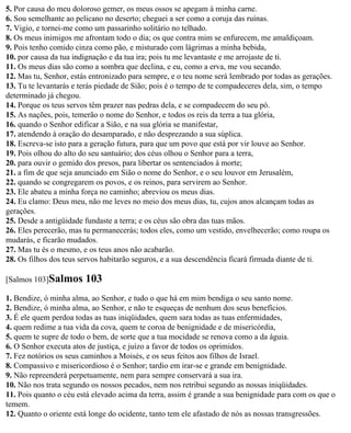 5. Por causa do meu doloroso gemer, os meus ossos se apegam à minha carne.
6. Sou semelhante ao pelicano no deserto; cheguei a ser como a coruja das ruínas.
7. Vigio, e tornei-me como um passarinho solitário no telhado.
8. Os meus inimigos me afrontam todo o dia; os que contra mim se enfurecem, me amaldiçoam.
9. Pois tenho comido cinza como pão, e misturado com lágrimas a minha bebida,
10. por causa da tua indignação e da tua ira; pois tu me levantaste e me arrojaste de ti.
11. Os meus dias são como a sombra que declina, e eu, como a erva, me vou secando.
12. Mas tu, Senhor, estás entronizado para sempre, e o teu nome será lembrado por todas as gerações.
13. Tu te levantarás e terás piedade de Sião; pois é o tempo de te compadeceres dela, sim, o tempo
determinado já chegou.
14. Porque os teus servos têm prazer nas pedras dela, e se compadecem do seu pó.
15. As nações, pois, temerão o nome do Senhor, e todos os reis da terra a tua glória,
16. quando o Senhor edificar a Sião, e na sua glória se manifestar,
17. atendendo à oração do desamparado, e não desprezando a sua súplica.
18. Escreva-se isto para a geração futura, para que um povo que está por vir louve ao Senhor.
19. Pois olhou do alto do seu santuário; dos céus olhou o Senhor para a terra,
20. para ouvir o gemido dos presos, para libertar os sentenciados à morte;
21. a fim de que seja anunciado em Sião o nome do Senhor, e o seu louvor em Jerusalém,
22. quando se congregarem os povos, e os reinos, para servirem ao Senhor.
23. Ele abateu a minha força no caminho; abreviou os meus dias.
24. Eu clamo: Deus meu, não me leves no meio dos meus dias, tu, cujos anos alcançam todas as
gerações.
25. Desde a antigüidade fundaste a terra; e os céus são obra das tuas mãos.
26. Eles perecerão, mas tu permanecerás; todos eles, como um vestido, envelhecerão; como roupa os
mudarás, e ficarão mudados.
27. Mas tu és o mesmo, e os teus anos não acabarão.
28. Os filhos dos teus servos habitarão seguros, e a sua descendência ficará firmada diante de ti.

[Salmos 103]Salmos      103
1. Bendize, ó minha alma, ao Senhor, e tudo o que há em mim bendiga o seu santo nome.
2. Bendize, ó minha alma, ao Senhor, e não te esqueças de nenhum dos seus benefícios.
3. É ele quem perdoa todas as tuas iniqüidades, quem sara todas as tuas enfermidades,
4. quem redime a tua vida da cova, quem te coroa de benignidade e de misericórdia,
5. quem te supre de todo o bem, de sorte que a tua mocidade se renova como a da águia.
6. O Senhor executa atos de justiça, e juízo a favor de todos os oprimidos.
7. Fez notórios os seus caminhos a Moisés, e os seus feitos aos filhos de Israel.
8. Compassivo e misericordioso é o Senhor; tardio em irar-se e grande em benignidade.
9. Não repreenderá perpetuamente, nem para sempre conservará a sua ira.
10. Não nos trata segundo os nossos pecados, nem nos retribui segundo as nossas iniqüidades.
11. Pois quanto o céu está elevado acima da terra, assim é grande a sua benignidade para com os que o
temem.
12. Quanto o oriente está longe do ocidente, tanto tem ele afastado de nós as nossas transgressões.
 