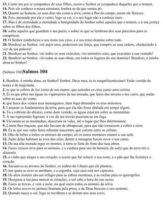 13. Como um pai se compadece de seus filhos, assim o Senhor se compadece daqueles que o temem.
14. Pois ele conhece a nossa estrutura; lembra-se de que somos pó.
15. Quanto ao homem, os seus dias são como a erva; como a flor do campo, assim ele floresce.
16. Pois, passando por ela o vento, logo se vai, e o seu lugar não a conhece mais.
17. Mas é de eternidade a eternidade a benignidade do Senhor sobre aqueles que o temem, e a sua justiça
sobre os filhos dos filhos,
18. sobre aqueles que guardam o seu pacto, e sobre os que se lembram dos seus preceitos para os
cumprirem.
19. O Senhor estabeleceu o seu trono nos céus, e o seu reino domina sobre tudo.
20. Bendizei ao Senhor, vós anjos seus, poderosos em força, que cumpris as suas ordens, obedecendo à
voz da sua palavra!
21. Bendizei ao Senhor, vós todos os seus exércitos, vós ministros seus, que executais a sua vontade!
22. Bendizei ao Senhor, vós todas as suas obras, em todos os lugares do seu domínio! Bendizei, ó minha
alma ao Senhor!

[Salmos 104]Salmos       104
1. Bendize, ó minha alma, ao Senhor! Senhor, Deus meu, tu és magnificentíssimo! Estás vestido de
honra e de majestade,
2. tu que te cobres de luz como de um manto, que estendes os céus como uma cortina.
3. És tu que pões nas águas os vigamentos da tua morada, que fazes das nuvens o teu carro, que andas
sobre as asas do vento;
4. que fazes dos ventos teus mensageiros, dum fogo abrasador os teus ministros.
5. Lançaste os fundamentos da terra, para que ela não fosse abalada em tempo algum.
6. Tu a cobriste do abismo, como dum vestido; as águas estavam sobre as montanhas.
7. À tua repreensão fugiram; à voz do teu trovão puseram-se em fuga.
8. Elevaram-se as montanhas, desceram os vales, até o lugar que lhes determinaste.
9. Limite lhes traçaste, que não haviam de ultrapassar, para que não tornassem a cobrir a terra.
10. És tu que nos vales fazes rebentar nascentes, que correm entre as colinas.
11. Dão de beber a todos os animais do campo; ali os asnos monteses matam a sua sede.
12. Junto delas habitam as aves dos céus; dentre a ramagem fazem ouvir o seu canto.
13. Da tua alta morada regas os montes; a terra se farta do fruto das tuas obras.
14. Fazes crescer erva para os animais, e a verdura para uso do homem, de sorte que da terra tire o
alimento,
15. o vinho que alegra o seu coração, o azeite que faz reluzir o seu rosto, e o pão que lhe fortalece o
coração.
16. Saciam-se as árvores do Senhor, os cedros do Líbano que ele plantou,
17. nos quais as aves se aninham, e a cegonha, cuja casa está nos ciprestes.
18. Os altos montes são um refúgio para as cabras montesas, e as rochas para os querogrilos.
19. Designou a lua para marcar as estações; o sol sabe a hora do seu ocaso.
20. Fazes as trevas, e vem a noite, na qual saem todos os animais da selva.
21. Os leões novos os animais bramam pela presa, e de Deus buscam o seu sustento.
22. Quando nasce o sol, logo se recolhem e se deitam nos seus covis.
 