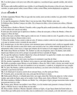 21. E eu darei graça a este povo aos olhos dos egípcios; e acontecerá que, quando sairdes, não saireis
vazios.
22. Porque cada mulher pedirá à sua vizinha e à sua hóspeda jóias de prata e jóias de ouro, bem como
vestidos, os quais poreis sobre vossos filhos e sobre vossas filhas; assim despojareis os egípcios.

[Êxodo 4]Êxodo      4
1. Então respondeu Moisés: Mas eis que não me crerão, nem ouvirão a minha voz, pois dirão: O Senhor
não te apareceu.
2. Ao que lhe perguntou o Senhor: Que é isso na tua mão. Disse Moisés: uma vara.
3. Ordenou-lhe o Senhor: Lança-a no chão. Ele a lançou no chão, e ela se tornou em cobra; e Moisés
fugiu dela.
4. Então disse o Senhor a Moisés: Estende a mão e pega-lhe pela cauda (estendeu ele a mão e lhe pegou,
e ela se tornou em vara na sua mão);
5. para que eles creiam que te apareceu o Senhor, o Deus de seus pais, o Deus de Abraão, o Deus de
Isaque e o Deus de Jacó.
6. Disse-lhe mais o Senhor: Mete agora a mão no seio. E meteu a mão no seio. E quando a tirou, eis que
a mão estava leprosa, branca como a neve.
7. Disse-lhe ainda: Torna a meter a mão no seio. (E tornou a meter a mão no seio; depois tirou-a do seio,
e eis que se tornara como o restante da sua carne.)
8. E sucederá que, se eles não te crerem, nem atentarem para o primeiro sinal, crerão ao segundo sinal.
9. E se ainda não crerem a estes dois sinais, nem ouvirem a tua voz, então tomarás da água do rio, e a
derramarás sobre a terra seca; e a água que tomares do rio tornar-se-á em sangue sobre a terra seca.
10. Então disse Moisés ao Senhor: Ah, Senhor! eu não sou eloqüente, nem o fui dantes, nem ainda
depois que falaste ao teu servo; porque sou pesado de boca e pesado de língua.
11. Ao que lhe replicou o Senhor: Quem faz a boca do homem? ou quem faz o mudo, ou o surdo, ou o
que vê, ou o cego?. Não sou eu, o Senhor?
12. Vai, pois, agora, e eu serei com a tua boca e te ensinarei o que hás de falar.
13. Ele, porém, respondeu: Ah, Senhor! envia, peço-te, por mão daquele a quem tu hás de enviar.
14. Então se acendeu contra Moisés a ira do Senhor, e disse ele: Não é Arão, o levita, teu irmão? eu sei
que ele pode falar bem. Eis que ele também te sai ao encontro, e vendo-te, se alegrará em seu coração.
15. Tu, pois, lhe falarás, e porás as palavras na sua boca; e eu serei com a tua boca e com a dele, e vos
ensinarei o que haveis de fazer.
16. E ele falará por ti ao povo; assim ele te será por boca, e tu lhe serás por Deus.
17. Tomarás, pois, na tua mão esta vara, com que hás de fazer os sinais.
18. Então partiu Moisés, e voltando para Jetro, seu sogro, disse-lhe: Deixa-me, peço-te, voltar a meus
irmãos, que estão no Egito, para ver se ainda vivem. Disse, pois, Jetro a Moisés: Vai-te em paz.
19. Disse também o Senhor a Moisés em Midiã: Vai, volta para o Egito; porque morreram todos os que
procuravam tirar-te a vida.
20. Tomou, pois, Moisés sua mulher e seus filhos, e os fez montar num jumento e tornou à terra do
Egito; e Moisés levou a vara de Deus na sua mão.
21. Disse ainda o Senhor a Moisés: Quando voltares ao Egito, vê que faças diante de Faraó todas as
maravilhas que tenho posto na tua mão; mas eu endurecerei o seu coração, e ele não deixará ir o povo.
 
