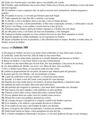 23. Então sai o homem para a sua lida e para o seu trabalho, até a tarde.
24. Ó Senhor, quão multiformes são as tuas obras! Todas elas as fizeste com sabedoria; a terra está cheia
das tuas riquezas.
25. Eis também o vasto e espaçoso mar, no qual se movem seres inumeráveis, animais pequenos e
grandes.
26. Ali andam os navios, e o leviatã que formaste para nele folgar.
27. Todos esperam de ti que lhes dês o sustento a seu tempo.
28. Tu lho dás, e eles o recolhem; abres a tua mão, e eles se fartam de bens.
29. Escondes o teu rosto, e ficam perturbados; se lhes tiras a respiração, morrem, e voltam para o seu pó.
30. Envias o teu fôlego, e são criados; e assim renovas a face da terra.
31. Permaneça para sempre a glória do Senhor; regozije-se o Senhor nas suas obras;
32. ele olha para a terra, e ela treme; ele toca nas montanhas, e elas fumegam.
33. Cantarei ao Senhor enquanto eu viver; cantarei louvores ao meu Deus enquanto eu existir.
34. Seja-lhe agradável a minha meditação; eu me regozijarei no Senhor.
35. Sejam extirpados da terra os pecadores, e não subsistam mais os ímpios. Bendize, ó minha alma, ao
Senhor. Louvai ao Senhor.

[Salmos 105]Salmos       105
1. Dai graças ao Senhor; invocai o seu nome; fazei conhecidos os seus feitos entre os povos.
2. Cantai-lhe, cantai-lhe louvores; falai de todas as suas maravilhas.
3. Gloriai-vos no seu santo nome; regozije-se o coração daqueles que buscam ao Senhor.
4. Buscai ao Senhor e a sua força; buscai a sua face continuamente.
5. Lembrai-vos das maravilhas que ele tem feito, dos seus prodígios e dos juízos da sua boca,
6. vós, descendência de Abraão, seu servo, vós, filhos de Jacó, seus escolhidos.
7. Ele é o Senhor nosso Deus; os seus juízos estão em toda a terra.
8. Lembra-se perpetuamente do seu pacto, da palavra que ordenou para mil gerações;
9. do pacto que fez com Abraão, e do seu juramento a Isaque;
10. o qual ele confirmou a Jacó por estatuto, e a Israel por pacto eterno,
11. dizendo: A ti darei a terra de Canaã, como porção da vossa herança.
12. Quando eles eram ainda poucos em número, de pouca importância, e forasteiros nela,
13. andando de nação em nação, dum reino para outro povo,
14. não permitiu que ninguém os oprimisse, e por amor deles repreendeu reis, dizendo:
15. Não toqueis nos meus ungidos, e não maltrateis os meus profetas.
16. Chamou a fome sobre a terra; retirou-lhes todo o sustento do pão.
17. Enviou adiante deles um varão; José foi vendido como escravo;
18. feriram-lhe os pés com grilhões; puseram-no a ferro,
19. até o tempo em que a sua palavra se cumpriu; a palavra do Senhor o provou.
20. O rei mandou, e fez soltá-lo; o governador dos povos o libertou.
21. Fê-lo senhor da sua casa, e governador de toda a sua fazenda,
22. para, a seu gosto, dar ordens aos príncipes, e ensinar aos anciãos a sabedoria.
23. Então Israel entrou no Egito, e Jacó peregrinou na terra de Cão.
24. E o Senhor multiplicou sobremodo o seu povo, e o fez mais poderoso do que os seus inimigos.
 