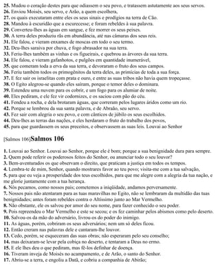 25. Mudou o coração destes para que odiassem o seu povo, e tratassem astutamente aos seus servos.
26. Enviou Moisés, seu servo, e Arão, a quem escolhera,
27. os quais executaram entre eles os seus sinais e prodígios na terra de Cão.
28. Mandou à escuridão que a escurecesse; e foram rebeldes à sua palavra.
29. Converteu-lhes as águas em sangue, e fez morrer os seus peixes.
30. A terra deles produziu rãs em abundância, até nas câmaras dos seus reis.
31. Ele falou, e vieram enxames de moscas em todo o seu termo.
32. Deu-lhes saraiva por chuva, e fogo abrasador na sua terra.
33. Feriu-lhes também as vinhas e os figueirais, e quebrou as árvores da sua terra.
34. Ele falou, e vieram gafanhotos, e pulgões em quantidade inumerável,
35. que comeram toda a erva da sua terra, e devoraram o fruto dos seus campos.
36. Feriu também todos os primogênitos da terra deles, as primícias de toda a sua força.
37. E fez sair os israelitas com prata e ouro, e entre as suas tribos não havia quem tropeçasse.
38. O Egito alegrou-se quando eles saíram, porque o temor deles o dominara.
39. Estendeu uma nuvem para os cobrir, e um fogo para os alumiar de noite.
40. Eles pediram, e ele fez vir codornizes, e os saciou com pão do céu.
41. Fendeu a rocha, e dela brotaram águas, que correram pelos lugares áridos como um rio.
42. Porque se lembrou da sua santa palavra, e de Abraão, seu servo.
43. Fez sair com alegria o seu povo, e com cânticos de júbilo os seus escolhidos.
44. Deu-lhes as terras das nações, e eles herdaram o fruto do trabalho dos povos,
45. para que guardassem os seus preceitos, e observassem as suas leis. Louvai ao Senhor

[Salmos 106]Salmos      106
1. Louvai ao Senhor. Louvai ao Senhor, porque ele é bom; porque a sua benignidade dura para sempre.
2. Quem pode referir os poderosos feitos do Senhor, ou anunciar todo o seu louvor?
3. Bem-aventurados os que observam o direito, que praticam a justiça em todos os tempos.
4. Lembra-te de mim, Senhor, quando mostrares favor ao teu povo; visita-me com a tua salvação,
5. para que eu veja a prosperidade dos teus escolhidos, para que me alegre com a alegria da tua nação, e
me glorie juntamente com a tua herança.
6. Nós pecamos, como nossos pais; cometemos a iniqüidade, andamos perversamente.
7. Nossos pais não atentaram para as tuas maravilhas no Egito, não se lembraram da multidão das tuas
benignidades; antes foram rebeldes contra o Altíssimo junto ao Mar Vermelho.
8. Não obstante, ele os salvou por amor do seu nome, para fazer conhecido o seu poder.
9. Pois repreendeu o Mar Vermelho e este se secou; e os fez caminhar pelos abismos como pelo deserto.
10. Salvou-os da mão do adversário, livrou-os do poder do inimigo.
11. As águas, porém, cobriram os seus adversários; nem um só deles ficou.
12. Então creram nas palavras dele e cantaram-lhe louvor.
13. Cedo, porém, se esqueceram das suas obras; não esperaram pelo seu conselho;
14. mas deixaram-se levar pela cobiça no deserto, e tentaram a Deus no ermo.
15. E ele lhes deu o que pediram, mas fê-los definhar de doença.
16. Tiveram inveja de Moisés no acampamento, e de Arão, o santo do Senhor.
17. Abriu-se a terra, e engoliu a Datã, e cobriu a companhia de Abirão;
 
