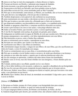 18. ateou-se um fogo no meio da congregação; e chama abrasou os ímpios.
19. Fizeram um bezerro em Horebe, e adoraram uma imagem de fundição.
20. Assim trocaram a sua glória pela figura de um boi que come erva.
21. Esqueceram-se de Deus seu Salvador, que fizera grandes coisas no Egito,
22. maravilhas na terra de Cão, coisas tremendas junto ao Mar Vermelho.
23. Pelo que os teria destruído, como dissera, se Moisés, seu escolhido, não se tivesse interposto diante
dele, para desviar a sua indignação, a fim de que não os destruísse.
24. Também desprezaram a terra aprazível; não confiaram na sua promessa;
25. antes murmuraram em suas tendas e não deram ouvidos à voz do Senhor.
26. Pelo que levantou a sua mão contra eles, afirmando que os faria cair no deserto;
27. que dispersaria também a sua descendência entre as nações, e os espalharia pelas terras.
28. Também se apegaram a Baal-Peor, e comeram sacrifícios oferecidos aos mortos.
29. Assim o provocaram à ira com as suas ações; e uma praga rebentou entre eles.
30. Então se levantou Finéias, que executou o juízo; e cessou aquela praga.
31. E isto lhe foi imputado como justiça, de geração em geração, para sempre.
32. Indignaram-no também junto às águas de Meribá, de sorte que sucedeu mal a Moisés por causa deles;
33. porque amarguraram o seu espírito; e ele falou imprudentemente com seus lábios.
34. Não destruíram os povos, como o Senhor lhes ordenara;
35. antes se misturaram com as nações, e aprenderam as suas obras.
36. Serviram aos seus ídolos, que vieram a ser-lhes um laço;
37. sacrificaram seus filhos e suas filhas aos demônios;
38. e derramaram sangue inocente, o sangue de seus filhos e de suas filhas, que eles sacrificaram aos
ídolos de Canaã; e a terra foi manchada com sangue.
39. Assim se contaminaram com as suas obras, e se prostituíram pelos seus feitos.
40. Pelo que se acendeu a ira do Senhor contra o seu povo, de modo que abominou a sua herança;
41. entregou-os nas mãos das nações, e aqueles que os odiavam dominavam sobre eles.
42. Os seus inimigos os oprimiram, e debaixo das mãos destes foram eles humilhados.
43. Muitas vezes os livrou; mas eles foram rebeldes nos seus desígnios, e foram abatidos pela sua
iniqüidade.
44. Contudo, atentou para a sua aflição, quando ouviu o seu clamor;
45. e a favor deles lembrou-se do seu pacto, e aplacou-se, segundo a abundância da sua benignidade.
46. Por isso fez com que obtivessem compaixão da parte daqueles que os levaram cativos.
47. Salva-nos, Senhor, nosso Deus, e congrega-nos dentre as nações, para que louvemos o teu santo
nome, e nos gloriemos no teu louvor.
48. Bendito seja o Senhor, Deus de Israel, de eternidade em eternidade! E diga todo o povo: Amém.
Louvai ao Senhor.

[Salmos 107]Salmos      107
1. Dai graças ao Senhor, porque ele é bom; porque a sua benignidade dura para sempre;
2. digam-no os remidos do Senhor, os quais ele remiu da mão do inimigo,
3. e os que congregou dentre as terras, do Oriente e do Ocidente, do Norte e do Sul.
4. Andaram desgarrados pelo deserto, por caminho ermo; não acharam cidade em que habitassem.
 