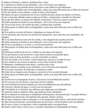 5. Andavam famintos e sedentos; desfalecia-lhes a alma.
6. E clamaram ao Senhor na sua tribulação, e ele os livrou das suas angústias;
7. conduziu-os por um caminho direito, para irem a uma cidade em que habitassem.
8. Dêem graças ao Senhor pela sua benignidade, e pelas suas maravilhas para com os filhos dos homens!
9. Pois ele satisfaz a alma sedenta, e enche de bens a alma faminta.
10. Quanto aos que se assentavam nas trevas e sombra da morte, presos em aflição e em ferros,
11. por se haverem rebelado contra as palavras de Deus, e desprezado o conselho do Altíssimo,
12. eis que lhes abateu o coração com trabalho; tropeçaram, e não houve quem os ajudasse.
13. Então clamaram ao Senhor na sua tribulação, e ele os livrou das suas angústias.
14. Tirou-os das trevas e da sombra da morte, e quebrou-lhes as prisões.
15. Dêem graças ao Senhor pela sua benignidade, e pelas suas maravilhas para com os filhos dos
homens!
16. Pois quebrou as portas de bronze e despedaçou as trancas de ferro.
17. Os insensatos, por causa do seu caminho de transgressão, e por causa das suas iniqüidades, são
afligidos.
18. A sua alma aborreceu toda sorte de comida, e eles chegaram até as portas da morte.
19. Então clamaram ao Senhor na sua tribulação, e ele os livrou das suas angústias.
20. Enviou a sua palavra, e os sarou, e os livrou da destruição.
21. Dêem graças ao Senhor pela sua benignidade, e pelas suas maravilhas para com os filhos dos
homens!
22. Ofereçam sacrifícios de louvor, e relatem as suas obras com regozijo!
23. Os que descem ao mar em navios, os que fazem comércio nas grandes águas,
24. esses vêem as obras do Senhor, e as suas maravilhas no abismo.
25. Pois ele manda, e faz levantar o vento tempestuoso, que eleva as ondas do mar.
26. Eles sobem ao céu, descem ao abismo; esvaece-lhes a alma de aflição.
27. Balançam e cambaleiam como ébrios, e perdem todo o tino.
28. Então clamam ao Senhor na sua tribulação, e ele os livra das suas angústias.
29. Faz cessar a tormenta, de modo que se acalmam as ondas.
30. Então eles se alegram com a bonança; e assim ele os leva ao porto desejado.
31. Dêem graças ao Senhor pela sua benignidade, e pelas suas maravilhas para com os filhos dos
homens!
32. Exaltem-no na congregação do povo, e louvem-no na assembléia dos anciãos!
33. Ele converte rios em deserto, e nascentes em terra sedenta;
34. a terra frutífera em deserto salgado, por causa da maldade dos que nela habitam.
35. Converte o deserto em lagos, e a terra seca em nascentes.
36. E faz habitar ali os famintos, que edificam uma cidade para sua habitação;
37. semeiam campos e plantam vinhas, que produzem frutos abundantes.
38. Ele os abençoa, de modo que se multiplicam sobremaneira; e não permite que o seu gado diminua.
39. Quando eles decrescem e são abatidos pela opressão, aflição e tristeza,
40. ele lança o desprezo sobre os príncipes, e os faz desgarrados pelo deserto, onde não há caminho.
41. Mas levanta da opressão o necessitado para um alto retiro, e dá-lhe famílias como um rebanho.
42. Os retos o vêem e se regozijam, e toda a iniqüidade tapa a sua própria boca.
43. Quem é sábio observe estas coisas, e considere atentamente as benignidades do Senhor.
 
