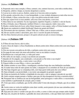 [Salmos 108]Salmos      108
1. Preparado está o meu coração, ó Deus; cantarei, sim, cantarei louvores, com toda a minha alma.
2. Despertai, saltério e harpa; eu mesmo despertarei a aurora.
3. Louvar-te-ei entre os povos, Senhor, cantar-te-ei louvores entre as nações.
4. Pois grande, acima dos céus, é a tua benignidade, e a tua verdade ultrapassa as mais altas nuvens.
5. Sê exaltado, ó Deus, acima dos céus, e seja a tua glória acima de toda a terra!
6. Para que sejam livres os teus amados, salva-nos com a tua destra, e ouve-nos.
7. Deus falou no seu santuário: Eu me regozijarei; repartirei Siquém, e medirei o vale de Sucote.
8. Meu é Gileade, meu é Manassés; também Efraim é o meu capacete; Judá o meu cetro.
9. Moabe a minha bacia de lavar; sobre Edom lançarei o meu sapato; sobre a Filístia bradarei em triunfo.
10. Quem me conduzirá à cidade fortificada? Quem me guiará até Edom?
11. Porventura não nos rejeitaste, ó Deus? Não sais, ó Deus, com os nossos exércitos.
12. Dá-nos auxílio contra o adversário, pois vão é o socorro da parte do homem.
13. Em Deus faremos proezas; porque é ele quem calcará aos pés os nossos inimigos.

[Salmos 109]Salmos      109
1. Ó Deus do meu louvor, não te cales;
2. pois a boca do ímpio e a boca fraudulenta se abrem contra mim; falam contra mim com uma língua
mentirosa.
3. Eles me cercam com palavras de ódio, e pelejam contra mim sem causa.
4. Em paga do meu amor são meus adversários; mas eu me dedico à oração.
5. Retribuem-me o mal pelo bem, e o ódio pelo amor.
6. Põe sobre ele um ímpio, e esteja à sua direita um acusador.
7. Quando ele for julgado, saia condenado; e em pecado se lhe torne a sua oração!
8. Sejam poucos os seus dias, e outro tome o seu ofício!
9. Fiquem órfãos os seus filhos, e viúva a sua mulher!
10. Andem errantes os seus filhos, e mendiguem; esmolem longe das suas habitações assoladas.
11. O credor lance mão de tudo quanto ele tenha, e despojem-no os estranhos do fruto do seu trabalho!
12. Não haja ninguém que se compadeça dele, nem haja quem tenha pena dos seus órfãos!
13. Seja extirpada a sua posteridade; o seu nome seja apagado na geração seguinte!
14. Esteja na memória do Senhor a iniqüidade de seus pais; e não se apague o pecado de sua mãe!
15. Antes estejam sempre perante o Senhor, para que ele faça desaparecer da terra a memória deles!
16. Porquanto não se lembrou de usar de benignidade; antes perseguiu o varão aflito e o necessitado,
como também o quebrantado de coração, para o matar.
17. Visto que amou a maldição, que ela lhe sobrevenha! Como não desejou a bênção, que ela se afaste
dele!
18. Assim como se vestiu de maldição como dum vestido, assim penetre ela nas suas entranhas como
água, e em seus ossos como azeite!
19. Seja para ele como o vestido com que ele se cobre, e como o cinto com que sempre anda cingido!
20. Seja este, da parte do Senhor, o galardão dos meus adversários, e dos que falam mal contra mim!
 