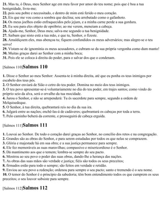 21. Mas tu, ó Deus, meu Senhor age em meu favor por amor do teu nome; pois que é boa a tua
benignidade, livra-me;
22. pois sou pobre e necessitado, e dentro de mim está ferido o meu coração.
23. Eis que me vou como a sombra que declina; sou arrebatado como o gafanhoto.
24. Os meus joelhos estão enfraquecidos pelo jejum, e a minha carne perde a sua gordura.
25. Eu sou para eles objeto de opróbrio; ao me verem, meneiam a cabeça.
26. Ajuda-me, Senhor, Deus meu; salva-me segundo a tua benignidade.
27. Saibam que nisto está a tua mão, e que tu, Senhor, o fizeste.
28. Amaldiçoem eles, mas abençoa tu; fiquem confundidos os meus adversários; mas alegre-se o teu
servo!
29. Vistam-se de ignomínia os meus acusadores, e cubram-se da sua própria vergonha como dum manto!
30. Muitas graças darei ao Senhor com a minha boca;
31. Pois ele se coloca à direita do poder, para o salvar dos que o condenam.

[Salmos 110]Salmos      110
1. Disse o Senhor ao meu Senhor: Assenta-te à minha direita, até que eu ponha os teus inimigos por
escabelo dos teus pés.
2. O Senhor enviará de Sião o cetro do teu poder. Domina no meio dos teus inimigos.
3. O teu povo apresentar-se-á voluntariamente no dia do teu poder, em trajes santos; como vindo do
próprio seio da alva, será o orvalho da tua mocidade.
4. Jurou o Senhor, e não se arrependerá: Tu és sacerdote para sempre, segundo a ordem de
Melquisedeque.
5. O Senhor, à tua direita, quebrantará reis no dia da sua ira.
6. Julgará entre as nações; enchê-las-á de cadáveres; quebrantará os cabeças por toda a terra.
7. Pelo caminho beberá da corrente, e prosseguirá de cabeça erguida.

[Salmos 111]Salmos      111
1. Louvai ao Senhor. De todo o coração darei graças ao Senhor, no concílio dos retos e na congregação.
2. Grandes são as obras do Senhor, e para serem estudadas por todos os que nelas se comprazem.
3. Glória e majestade há em sua obra; e a sua justiça permanece para sempre.
4. Ele fez memoráveis as suas maravilhas; compassivo e misericordioso é o Senhor.
5. Dá mantimento aos que o temem; lembra-se sempre do seu pacto.
6. Mostrou ao seu povo o poder das suas obras, dando-lhe a herança das nações.
7. As obras das suas mãos são verdade e justiça; fiéis são todos os seus preceitos;
8. firmados estão para todo o sempre; são feitos em verdade e retidão.
9. Enviou ao seu povo a redenção; ordenou para sempre o seu pacto; santo e tremendo é o seu nome.
10. O temor do Senhor é o princípio da sabedoria; têm bom entendimento todos os que cumprem os seus
preceitos; o seu louvor subsiste para sempre.

[Salmos 112]Salmos      112
 