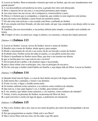 1. Louvai ao Senhor. Bem-aventurado o homem que teme ao Senhor, que em seus mandamentos tem
grande prazer!
2. A sua descendência será poderosa na terra; a geração dos retos será abençoada.
3. Bens e riquezas há na sua casa; e a sua justiça permanece para sempre.
4. Aos retos nasce luz nas trevas; ele é compassivo, misericordioso e justo.
5. Ditoso é o homem que se compadece, e empresta, que conduz os seus negócios com justiça;
6. pois ele nunca será abalado; o justo ficará em memória eterna.
7. Ele não teme más notícias; o seu coração está firme, confiando no Senhor.
8. O seu coração está bem firmado, ele não terá medo, até que veja cumprido o seu desejo sobre os seus
adversários.
9. Espalhou, deu aos necessitados; a sua justiça subsiste para sempre; o seu poder será exaltado em
honra.
10. O ímpio vê isto e se enraivece; range os dentes e se consome; o desejo dos ímpios perecerá.

[Salmos 113]Salmos       113
1. Louvai ao Senhor. Louvai, servos do Senhor, louvai o nome do Senhor.
2. Bendito seja o nome do Senhor, desde agora e para sempre.
3. Desde o nascimento do sol até o seu ocaso, há de ser louvado o nome do Senhor.
4. Exaltado está o Senhor acima de todas as nações, e a sua glória acima dos céus.
5. Quem é semelhante ao Senhor nosso Deus, que tem o seu assento nas alturas,
6. que se inclina para ver o que está no céu e na terra?
7. Ele levanta do pó o pobre, e do monturo ergue o necessitado,
8. para o fazer sentar com os príncipes, sim, com os príncipes do seu povo.
9. Ele faz com que a mulher estéril habite em família, e seja alegre mãe de filhos. Louvai ao Senhor.

[Salmos 114]Salmos       114
1. Quando Israel saiu do Egito, e a casa de Jacó dentre um povo de língua estranha,
2. Judá tornou-lhe o santuário, e Israel o seu domínio.
3. O mar viu isto, e fugiu; o Jordão tornou atrás.
4. Os montes saltaram como carneiros, e os outeiros como cordeiros do rebanho.
5. Que tens tu, ó mar, para fugires? e tu, ó Jordão, para tornares atrás?
6. E vós, montes, que saltais como carneiros, e vós outeiros, como cordeiros do rebanho?
7. Treme, ó terra, na presença do Senhor, na presença do Deus de Jacó,
8. o qual converteu a rocha em lago de águas, a pederneira em manancial.

[Salmos 115]Salmos       115
1. Não a nós, Senhor, não a nós, mas ao teu nome dá glória, por amor da tua benignidade e da tua
verdade.
2. Por que perguntariam as nações: Onde está o seu Deus?
3. Mas o nosso Deus está nos céus; ele faz tudo o que lhe apraz.
 
