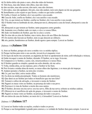 4. Os ídolos deles são prata e ouro, obra das mãos do homem.
5. Têm boca, mas não falam; têm olhos, mas não vêem;
6. têm ouvidos, mas não ouvem; têm nariz, mas não cheiram;
7. têm mãos, mas não apalpam; têm pés, mas não andam; nem som algum sai da sua garganta.
8. Semelhantes a eles sejam os que fazem, e todos os que neles confiam.
9. Confia, ó Israel, no Senhor; ele é seu auxílio e seu escudo.
10. Casa de Arão, confia no Senhor; ele é seu auxílio e seu escudo.
11. Vós, os que temeis ao Senhor, confiai no Senhor; ele é seu auxílio e seu escudo.
12. O Senhor tem-se lembrado de nós, abençoar-nos-á; abençoará a casa de Israel; abençoará a casa de
Arão;
13. abençoará os que temem ao Senhor, tanto pequenos como grandes.
14. Aumente-vos o Senhor cada vez mais, a vós e a vossos filhos.
15. Sede vós benditos do Senhor, que fez os céus e a terra.
16. Os céus são os céus do Senhor, mas a terra, deu-a ele aos filhos dos homens.
17. Os mortos não louvam ao Senhor, nem os que descem ao silêncio;
18. nós, porém, bendiremos ao Senhor, desde agora e para sempre. Louvai ao Senhor.

[Salmos 116]Salmos      116
1. Amo ao Senhor, porque ele ouve a minha voz e a minha súplica.
2. Porque inclina para mim o seu ouvido, invocá-lo-ei enquanto viver.
3. Os laços da morte me cercaram; as angústias do Seol se apoderaram de mim; sofri tribulação e tristeza.
4. Então invoquei o nome do Senhor, dizendo: Ó Senhor, eu te rogo, livra-me.
5. Compassivo é o Senhor, e justo; sim, misericordioso é o nosso Deus.
6. O Senhor guarda os simples; quando me acho abatido, ele me salva.
7. Volta, minha alma, ao teu repouso, pois o Senhor te fez bem.
8. Pois livraste a minha alma da morte, os meus olhos das lágrimas, e os meus pés de tropeçar.
9. Andarei perante o Senhor, na terra dos viventes.
10. Cri, por isso falei; estive muito aflito.
11. Eu dizia na minha precipitação: Todos os homens são mentirosos.
12. Que darei eu ao Senhor por todos os benefícios que me tem feito?
13. Tomarei o cálice da salvação, e invocarei o nome do Senhor.
14. Pagarei os meus votos ao Senhor, na presença de todo o seu povo.
15. Preciosa é à vista do Senhor a morte dos seus santos.
16. Ó Senhor, deveras sou teu servo; sou teu servo, filho da tua serva; soltaste as minhas cadeias.
17. Oferecer-te-ei sacrifícios de ação de graças, e invocarei o nome do Senhor.
18. Pagarei os meus votos ao Senhor, na presença de todo o seu povo,
19. nos átrios da casa do Senhor, no meio de ti, ó Jerusalém! Louvai ao Senhor.

[Salmos 117]Salmos      117
1. Louvai ao Senhor todas as nações, exaltai-o todos os povos.
2. Porque a sua benignidade é grande para conosco, e a verdade do Senhor dura para sempre. Louvai ao
 
