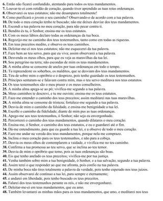 6. Então não ficarei confundido, atentando para todos os teus mandamentos.
7. Louvar-te-ei com retidão de coração, quando tiver aprendido as tuas retas ordenanças.
8. Observarei os teus estatutos; não me desampares totalmente!
9. Como purificará o jovem o seu caminho? Observando-o de acordo com a tua palavra.
10. De todo o meu coração tenho te buscado; não me deixes desviar dos teus mandamentos.
11. Escondi a tua palavra no meu coração, para não pecar contra ti.
12. Bendito és tu, ó Senhor; ensina-me os teus estatutos.
13. Com os meus lábios declaro todas as ordenanças da tua boca.
14. Regozijo-me no caminho dos teus testemunhos, tanto como em todas as riquezas.
15. Em teus preceitos medito, e observo os teus caminhos.
16. Deleitar-me-ei nos teus estatutos; não me esquecerei da tua palavra.
17. Faze bem ao teu servo, para que eu viva; assim observarei a tua palavra.
18. Desvenda os meus olhos, para que eu veja as maravilhas da tua lei.
19. Sou peregrino na terra; não escondas de mim os teus mandamentos.
20. A minha alma se consome de anelos por tuas ordenanças em todo o tempo.
21. Tu repreendeste os soberbos, os malditos, que se desviam dos teus mandamentos.
22. Tira de sobre mim o opróbrio e o desprezo, pois tenho guardado os teus testemunhos.
23. Príncipes sentaram-se e falavam contra mim, mas o teu servo meditava nos teus estatutos.
24. Os teus testemunhos são o meu prazer e os meus conselheiros.
25. A minha alma apega-se ao pó; vivifica-me segundo a tua palavra.
26. Meus caminhos te descrevi, e tu me ouviste; ensina-me os teus estatutos.
27. Faze-me entender o caminho dos teus preceitos; assim meditarei nas tuas maravilhas.
28. A minha alma se consome de tristeza; fortalece-me segundo a tua palavra.
29. Desvia de mim o caminho da falsidade, e ensina-me benignidade a tua lei.
30. Escolhi o caminho da fidelidade; diante de mim pus as tuas ordenanças.
31. Apego-me aos teus testemunhos, ó Senhor; não seja eu envergonhado.
32. Percorrerei o caminho dos teus mandamentos, quando dilatares o meu coração.
33. Ensina-me, ó Senhor, o caminho dos teus estatutos, e eu o guardarei até o fim.
34. Dá-me entendimento, para que eu guarde a tua lei, e a observe de todo o meu coração.
35. Faze-me andar na vereda dos teus mandamentos, porque nela me comprazo.
36. Inclina o meu coração para os teus testemunhos, e não para a cobiça.
37. Desvia os meus olhos de contemplarem a vaidade, e vivifica-me no teu caminho.
38. Confirma a tua promessa ao teu servo, que se inclina ao teu temor.
39. Desvia de mim o opróbrio que temo, pois as tuas ordenanças são boas.
40. Eis que tenho anelado os teus preceitos; vivifica-me por tua justiça.
41. Venha também sobre mim a tua benignidade, ó Senhor, e a tua salvação, segundo a tua palavra.
42. Assim terei o que responder ao que me afronta, pois confio na tua palavra.
43. De minha boca não tires totalmente a palavra da verdade, pois tenho esperado nos teus juízos.
44. Assim observarei de contínuo a tua lei, para sempre e eternamente;
45. e andarei em liberdade, pois tenho buscado os teus preceitos.
46. Falarei dos teus testemunhos perante os reis, e não me envergonharei.
47. Deleitar-me-ei em teus mandamentos, que eu amo.
48. Também levantarei as minhas mãos para os teus mandamentos, que amo, e meditarei nos teus
 