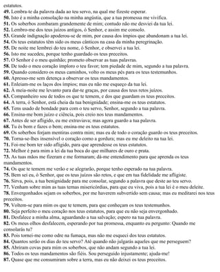 estatutos.
49. Lembra-te da palavra dada ao teu servo, na qual me fizeste esperar.
50. Isto é a minha consolação na minha angústia, que a tua promessa me vivifica.
51. Os soberbos zombaram grandemente de mim; contudo não me desviei da tua lei.
52. Lembro-me dos teus juízos antigos, ó Senhor, e assim me consolo.
53. Grande indignação apoderou-se de mim, por causa dos ímpios que abandonam a tua lei.
54. Os teus estatutos têm sido os meus cânticos na casa da minha peregrinação.
55. De noite me lembrei do teu nome, ó Senhor, e observei a tua lei.
56. Isto me sucedeu, porque tenho guardado os teus preceitos.
57. O Senhor é o meu quinhão; prometo observar as tuas palavras.
58. De todo o meu coração imploro o teu favor; tem piedade de mim, segundo a tua palavra.
59. Quando considero os meus caminhos, volto os meus pés para os teus testemunhos.
60. Apresso-me sem detença a observar os teus mandamentos.
61. Enleiam-me os laços dos ímpios; mas eu não me esqueço da tua lei.
62. À meia-noite me levanto para dar-te graças, por causa dos teus retos juízos.
63. Companheiro sou de todos os que te temem, e dos que guardam os teus preceitos.
64. A terra, ó Senhor, está cheia da tua benignidade; ensina-me os teus estatutos.
65. Tens usado de bondade para com o teu servo, Senhor, segundo a tua palavra.
66. Ensina-me bom juízo e ciência, pois creio nos teus mandamentos.
67. Antes de ser afligido, eu me extraviava; mas agora guardo a tua palavra.
68. Tu és bom e fazes o bem; ensina-me os teus estatutos.
69. Os soberbos forjam mentiras contra mim; mas eu de todo o coração guardo os teus preceitos.
70. Torna-se-lhes insensível o coração como a gordura; mas eu me deleito na tua lei.
71. Foi-me bom ter sido afligido, para que aprendesse os teus estatutos.
72. Melhor é para mim a lei da tua boca do que milhares de ouro e prata.
73. As tuas mãos me fizeram e me formaram; dá-me entendimento para que aprenda os teus
mandamentos.
74. Os que te temem me verão e se alegrarão, porque tenho esperado na tua palavra.
75. Bem sei eu, ó Senhor, que os teus juízos são retos, e que em tua fidelidade me afligiste.
76. Sirva, pois, a tua benignidade para me consolar, segundo a palavra que deste ao teu servo.
77. Venham sobre mim as tuas ternas misericórdias, para que eu viva, pois a tua lei é o meu deleite.
78. Envergonhados sejam os soberbos, por me haverem subvertido sem causa; mas eu meditarei nos teus
preceitos.
79. Voltem-se para mim os que te temem, para que conheçam os teus testemunhos.
80. Seja perfeito o meu coração nos teus estatutos, para que eu não seja envergonhado.
81. Desfalece a minha alma, aguardando a tua salvação; espero na tua palavra.
82. Os meus olhos desfalecem, esperando por tua promessa, enquanto eu pergunto: Quando me
consolarás tu?
83. Pois tornei-me como odre na fumaça, mas não me esqueci dos teus estatutos.
84. Quantos serão os dias do teu servo? Até quando não julgarás aqueles que me perseguem?
85. Abriram covas para mim os soberbos, que não andam segundo a tua lei.
86. Todos os teus mandamentos são fiéis. Sou perseguido injustamente; ajuda-me!
87. Quase que me consumiram sobre a terra, mas eu não deixei os teus preceitos.
 
