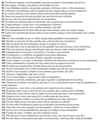 88. Vivifica-me segundo a tua benignidade, para que eu guarde os testemunhos da tua boca.
89. Para sempre, ó Senhor, a tua palavra está firmada nos céus.
90. A tua fidelidade estende-se de geração a geração; tu firmaste a terra, e firme permanece.
91. Conforme a tua ordenança, tudo se mantém até hoje, porque todas as coisas te obedecem.
92. Se a tua lei não fora o meu deleite, então eu teria perecido na minha angústia.
93. Nunca me esquecerei dos teus preceitos, pois por eles me tens vivificado.
94. Sou teu, salva-me; pois tenho buscado os teus preceitos.
95. Os ímpios me espreitam para me destruírem, mas eu atento para os teus testemunhos.
96. A toda perfeição vi limite, mas o teu mandamento é ilimitado.
97. Oh! quanto amo a tua lei! ela é a minha meditação o dia todo.
98. O teu mandamento me faz mais sábio do que meus inimigos, pois está sempre comigo.
99. Tenho mais entendimento do que todos os meus mestres, porque os teus testemunhos são a minha
meditação.
100. Sou mais entendido do que os velhos, porque tenho guardado os teus preceitos.
101. Retenho os meus pés de todo caminho mau, a fim de observar a tua palavra.
102. Não me aperto das tuas ordenanças, porque és tu quem me instrui.
103. Oh! quão doces são as tuas palavras ao meu paladar! mais doces do que o mel à minha boca.
104. Pelos teus preceitos alcanço entendimento, pelo que aborreço toda vereda de falsidade.
105. Lâmpada para os meus pés é a tua palavra, e luz para o meu caminho.
106. Fiz juramento, e o confirmei, de guardar as tuas justas ordenanças.
107. Estou aflitíssimo; vivifica-me, ó Senhor, segundo a tua palavra.
108. Aceita, Senhor, eu te rogo, as oferendas voluntárias da minha boca, e ensina-me as tuas ordenanças.
109. Estou continuamente em perigo de vida; todavia não me esqueço da tua lei.
110. Os ímpios me armaram laço, contudo não me desviei dos teus preceitos.
111. Os teus testemunhos são a minha herança para sempre, pois são eles o gozo do meu coração.
112. Inclino o meu coração a cumprir os teus estatutos, para sempre, até o fim.
113. Aborreço a duplicidade, mas amo a tua lei.
114. Tu és o meu refúgio e o meu escudo; espero na tua palavra.
115. Apartai-vos de mim, malfeitores, para que eu guarde os mandamentos do meu Deus.
116. Ampara-me conforme a tua palavra, para que eu viva; e não permitas que eu seja envergonhado na
minha esperança.
117. Sustenta-me, e serei salvo, e de contínuo terei respeito aos teus estatutos.
118. Desprezas todos os que se desviam dos teus estatutos, pois a astúcia deles é falsidade.
119. Deitas fora, como escória, todos os ímpios da terra; pelo que amo os teus testemunhos.
120. Arrepia-se-me a carne com temor de ti, e tenho medo dos teus juízos.
121. Tenho praticado a retidão e a justiça; não me abandones aos meus opressores.
122. Fica por fiador do teu servo para o bem; não me oprimem os soberbos.
123. Os meus olhos desfalecem à espera da tua salvação e da promessa da tua justiça.
124. Trata com o teu servo segundo a tua benignidade, e ensina-me os teus estatutos.
125. Sou teu servo; dá-me entendimento, para que eu conheça os teus testemunhos.
126. É tempo de agires, ó Senhor, pois eles violaram a tua lei.
127. Pelo que amo os teus mandamentos mais do que o ouro, sim, mais do que o ouro fino.
128. Por isso dirijo os meus passos por todos os teus preceitos, e aborreço toda vereda de falsidade.
 