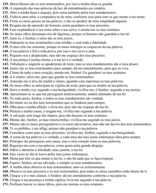 129. Maravilhosos são os teus testemunhos, por isso a minha alma os guarda.
130. A exposição das tuas palavras dá luz; dá entendimento aos simples.
131. Abro a minha boca e arquejo, pois estou anelante pelos teus mandamentos.
132. Volta-te para mim, e compadece-te de mim, conforme usas para com os que amam o teu nome.
133. Firma os meus passos na tua palavra; e não se apodere de mim iniqüidade alguma.
134. Resgata-me da opressão do homem; assim guardarei os teus preceitos.
135. Faze resplandecer o teu rosto sobre o teu servo, e ensina-me os teus estatutos.
136. Os meus olhos derramam rios de lágrimas, porque os homens não guardam a tua lei.
137. Justo és, ó Senhor, e retos são os teus juízos.
138. Ordenaste os teus testemunhos com retidão, e com toda a fidelidade.
139. O meu zelo me consome, porque os meus inimigos se esquecem da tua palavra.
140. A tua palavra é fiel a toda prova, por isso o teu servo a ama.
141. Pequeno sou e desprezado, mas não me esqueço dos teus preceitos.
142. A tua justiça é justiça eterna, e a tua lei é a verdade.
143. Tribulação e angústia se apoderaram de mim; mas os teus mandamentos são o meu prazer.
144. Justos são os teus testemunhos para sempre; dá-me entendimento, para que eu viva.
145. Clamo de todo o meu coração; atende-me, Senhor! Eu guardarei os teus estatutos.
146. A ti clamo; salva-me, para que guarde os teus testemunhos.
147. Antecipo-me à alva da manhã e clamo; aguardo com esperança as tuas palavras.
148. Os meus olhos se antecipam às vigílias da noite, para que eu medite na tua palavra.
149. Ouve a minha voz, segundo a tua benignidade; vivifica-me, ó Senhor, segundo a tua justiça.
150. Aproximam-se os que me perseguem maliciosamente; andam afastados da tua lei.
151. Tu estás perto, Senhor, e todos os teus mandamentos são verdade.
152. Há muito sei eu dos teus testemunhos que os fundaste para sempre.
153. Olha para a minha aflição, e livra-me, pois não me esqueço da tua lei.
154. Pleiteia a minha causa, e resgata-me; vivifica-me segundo a tua palavra.
155. A salvação está longe dos ímpios, pois não buscam os teus estatutos.
156. Muitas são, Senhor, as tuas misericórdias; vivifica-me segundo os teus juízos.
157. Muitos são os meus perseguidores e os meus adversários, mas não me desvio dos teus testemunhos.
158. Vi os pérfidos, e me afligi, porque não guardam a tua palavra.
159. Considera como amo os teus preceitos; vivifica-me, Senhor, segundo a tua benignidade.
160. A soma da tua palavra é a verdade, e cada uma das tuas justas ordenanças dura para sempre.
161. Príncipes me perseguem sem causa, mas o meu coração teme as tuas palavras.
162. Regozijo-me com a tua palavra, como quem acha grande despojo.
163. Odeio e abomino a falsidade; amo, porém, a tua lei.
164. Sete vezes no dia te louvo pelas tuas justas ordenanças.
165. Muita paz têm os que amam a tua lei, e não há nada que os faça tropeçar.
166. Espero, Senhor, na tua salvação, e cumpro os teus mandamentos.
167. A minha alma observa os teus testemunhos; amo-os extremamente.
168. Observo os teus preceitos e os teus testemunhos, pois todos os meus caminhos estão diante de ti.
169. Chegue a ti o meu clamor, ó Senhor; dá-me entendimento conforme a tua palavra.
170. Chegue à tua presença a minha súplica; livra-me segundo a tua palavra.
171. Profiram louvor os meus lábios, pois me ensinas os teus estatutos.
 