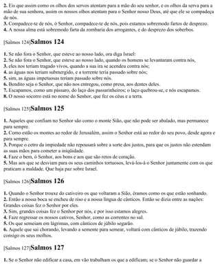 2. Eis que assim como os olhos dos servos atentam para a mão do seu senhor, e os olhos da serva para a
mão de sua senhora, assim os nossos olhos atentam para o Senhor nosso Deus, até que ele se compadeça
de nós.
3. Compadece-te de nós, ó Senhor, compadece-te de nós, pois estamos sobremodo fartos de desprezo.
4. A nossa alma está sobremodo farta da zombaria dos arrogantes, e do desprezo dos soberbos.

[Salmos 124]Salmos      124
1. Se não fora o Senhor, que esteve ao nosso lado, ora diga Israel:
2. Se não fora o Senhor, que esteve ao nosso lado, quando os homens se levantaram contra nós,
3. eles nos teriam tragado vivos, quando a sua ira se acendeu contra nós;
4. as águas nos teriam submergido, e a torrente teria passado sobre nós;
5. sim, as águas impetuosas teriam passado sobre nós.
6. Bendito seja o Senhor, que não nos entregou, como presa, aos dentes deles.
7. Escapamos, como um pássaro, do laço dos passarinheiros; o laço quebrou-se, e nós escapamos.
8. O nosso socorro está no nome do Senhor, que fez os céus e a terra.

[Salmos 125]Salmos      125
1. Aqueles que confiam no Senhor são como o monte Sião, que não pode ser abalado, mas permanece
para sempre.
2. Como estão os montes ao redor de Jerusalém, assim o Senhor está ao redor do seu povo, desde agora e
para sempre.
3. Porque o cetro da impiedade não repousará sobre a sorte dos justos, para que os justos não estendam
as suas mãos para cometer a iniqüidade.
4. Faze o bem, ó Senhor, aos bons e aos que são retos de coração.
5. Mas aos que se desviam para os seus caminhos tortuosos, levá-los-á o Senhor juntamente com os que
praticam a maldade. Que haja paz sobre Israel.

[Salmos 126]Salmos      126
1. Quando o Senhor trouxe do cativeiro os que voltaram a Sião, éramos como os que estão sonhando.
2. Então a nossa boca se encheu de riso e a nossa língua de cânticos. Então se dizia entre as nações:
Grandes coisas fez o Senhor por eles.
3. Sim, grandes coisas fez o Senhor por nós, e por isso estamos alegres.
4. Faze regressar os nossos cativos, Senhor, como as correntes no sul.
5. Os que semeiam em lágrimas, com cânticos de júbilo segarão.
6. Aquele que sai chorando, levando a semente para semear, voltará com cânticos de júbilo, trazendo
consigo os seus molhos.

[Salmos 127]Salmos      127
1. Se o Senhor não edificar a casa, em vão trabalham os que a edificam; se o Senhor não guardar a
 