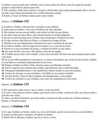 1. Senhor, o meu coração não é soberbo, nem os meus olhos são altivos; não me ocupo de assuntos
grandes e maravilhosos demais para mim.
2. Pelo contrário, tenho feito acalmar e sossegar a minha alma; qual criança desmamada sobre o seio de
sua mãe, qual criança desmamada está a minha alma para comigo.
3. Espera, ó Israel, no Senhor, desde agora e para sempre.

[Salmos 132]Salmos       132
1. Lembra-te, Senhor, a bem de Davi, de todas as suas aflições;
2. como jurou ao Senhor, e fez voto ao Poderoso de Jacó, dizendo:
3. Não entrarei na casa em que habito, nem subirei ao leito em que durmo;
4. não darei sono aos meus olhos, nem adormecimento às minhas pálpebras,
5. até que eu ache um lugar para o Senhor uma morada para o Poderoso de Jacó.
6. Eis que ouvimos falar dela em Efrata, e a achamos no campo de Jaar.
7. Entremos nos seus tabernáculos; prostremo-nos ante o escabelo de seus pés.
8. Levanta-te, Senhor, entra no lugar do teu repouso, tu e a arca da tua força.
9. Vistam-se os teus sacerdotes de justiça, e exultem de júbilo os teus santos.
10. Por amor de Davi, teu servo, não rejeites a face do teu ungido.
11. O Senhor jurou a Davi com verdade, e não se desviará dela: Do fruto das tuas entranhas porei sobre
o teu trono.
12. Se os teus filhos guardarem o meu pacto, e os meus testemunhos, que eu lhes hei de ensinar, também
os seus filhos se assentarão perpetuamente no teu trono.
13. Porque o Senhor escolheu a Sião; desejou-a para sua habitação, dizendo:
14. Este é o lugar do meu repouso para sempre; aqui habitarei, pois o tenho desejado.
15. Abençoarei abundantemente o seu mantimento; fartarei de pão os seus necessitados.
16. Vestirei de salvação os seus sacerdotes; e de júbilo os seus santos exultarão
17. Ali farei brotar a força de Davi; preparei uma lâmpada para o meu ungido.
18. Vestirei de confusão os seus inimigos; mas sobre ele resplandecerá a sua coroa.

[Salmos 133]Salmos       133
1. Oh! quão bom e quão suave é que os irmãos vivam em união!
2. É como o óleo precioso sobre a cabeça, que desceu sobre a barba, a barba de Arão, que desceu sobre a
gola das suas vestes;
3. como o orvalho de Hermom, que desce sobre os montes de Sião; porque ali o Senhor ordenou a
bênção, a vida para sempre.

[Salmos 134]Salmos       134
1. Eis aqui, bendizei ao Senhor, todos vós, servos do Senhor, que de noite assistis na casa do Senhor.
2. Erguei as mãos para o santuário, e bendizei ao Senhor.
3. Desde Sião te abençoe o Senhor, que fez os céus e a terra.
 