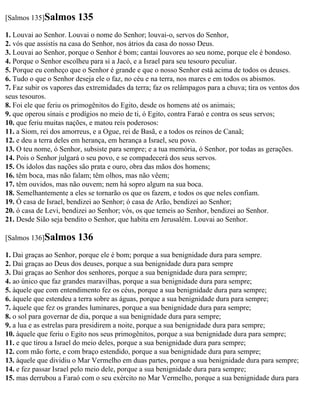 [Salmos 135]Salmos      135
1. Louvai ao Senhor. Louvai o nome do Senhor; louvai-o, servos do Senhor,
2. vós que assistis na casa do Senhor, nos átrios da casa do nosso Deus.
3. Louvai ao Senhor, porque o Senhor é bom; cantai louvores ao seu nome, porque ele é bondoso.
4. Porque o Senhor escolheu para si a Jacó, e a Israel para seu tesouro peculiar.
5. Porque eu conheço que o Senhor é grande e que o nosso Senhor está acima de todos os deuses.
6. Tudo o que o Senhor deseja ele o faz, no céu e na terra, nos mares e em todos os abismos.
7. Faz subir os vapores das extremidades da terra; faz os relâmpagos para a chuva; tira os ventos dos
seus tesouros.
8. Foi ele que feriu os primogênitos do Egito, desde os homens até os animais;
9. que operou sinais e prodígios no meio de ti, ó Egito, contra Faraó e contra os seus servos;
10. que feriu muitas nações, e matou reis poderosos:
11. a Siom, rei dos amorreus, e a Ogue, rei de Basã, e a todos os reinos de Canaã;
12. e deu a terra deles em herança, em herança a Israel, seu povo.
13. O teu nome, ó Senhor, subsiste para sempre; e a tua memória, ó Senhor, por todas as gerações.
14. Pois o Senhor julgará o seu povo, e se compadecerá dos seus servos.
15. Os ídolos das nações são prata e ouro, obra das mãos dos homens;
16. têm boca, mas não falam; têm olhos, mas não vêem;
17. têm ouvidos, mas não ouvem; nem há sopro algum na sua boca.
18. Semelhantemente a eles se tornarão os que os fazem, e todos os que neles confiam.
19. Ó casa de Israel, bendizei ao Senhor; ó casa de Arão, bendizei ao Senhor;
20. ó casa de Levi, bendizei ao Senhor; vós, os que temeis ao Senhor, bendizei ao Senhor.
21. Desde Sião seja bendito o Senhor, que habita em Jerusalém. Louvai ao Senhor.

[Salmos 136]Salmos      136
1. Dai graças ao Senhor, porque ele é bom; porque a sua benignidade dura para sempre.
2. Dai graças ao Deus dos deuses, porque a sua benignidade dura para sempre
3. Dai graças ao Senhor dos senhores, porque a sua benignidade dura para sempre;
4. ao único que faz grandes maravilhas, porque a sua benignidade dura para sempre;
5. àquele que com entendimento fez os céus, porque a sua benignidade dura para sempre;
6. àquele que estendeu a terra sobre as águas, porque a sua benignidade dura para sempre;
7. àquele que fez os grandes luminares, porque a sua benignidade dura para sempre;
8. o sol para governar de dia, porque a sua benignidade dura para sempre;
9. a lua e as estrelas para presidirem a noite, porque a sua benignidade dura para sempre;
10. àquele que feriu o Egito nos seus primogênitos, porque a sua benignidade dura para sempre;
11. e que tirou a Israel do meio deles, porque a sua benignidade dura para sempre;
12. com mão forte, e com braço estendido, porque a sua benignidade dura para sempre;
13. àquele que dividiu o Mar Vermelho em duas partes, porque a sua benignidade dura para sempre;
14. e fez passar Israel pelo meio dele, porque a sua benignidade dura para sempre;
15. mas derrubou a Faraó com o seu exército no Mar Vermelho, porque a sua benignidade dura para
 