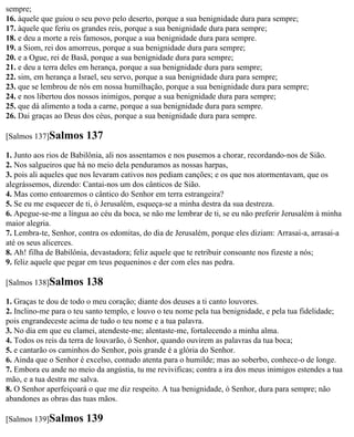 sempre;
16. àquele que guiou o seu povo pelo deserto, porque a sua benignidade dura para sempre;
17. àquele que feriu os grandes reis, porque a sua benignidade dura para sempre;
18. e deu a morte a reis famosos, porque a sua benignidade dura para sempre.
19. a Siom, rei dos amorreus, porque a sua benignidade dura para sempre;
20. e a Ogue, rei de Basã, porque a sua benignidade dura para sempre;
21. e deu a terra deles em herança, porque a sua benignidade dura para sempre;
22. sim, em herança a Israel, seu servo, porque a sua benignidade dura para sempre;
23. que se lembrou de nós em nossa humilhação, porque a sua benignidade dura para sempre;
24. e nos libertou dos nossos inimigos, porque a sua benignidade dura para sempre;
25. que dá alimento a toda a carne, porque a sua benignidade dura para sempre.
26. Dai graças ao Deus dos céus, porque a sua benignidade dura para sempre.

[Salmos 137]Salmos      137
1. Junto aos rios de Babilônia, ali nos assentamos e nos pusemos a chorar, recordando-nos de Sião.
2. Nos salgueiros que há no meio dela penduramos as nossas harpas,
3. pois ali aqueles que nos levaram cativos nos pediam canções; e os que nos atormentavam, que os
alegrássemos, dizendo: Cantai-nos um dos cânticos de Sião.
4. Mas como entoaremos o cântico do Senhor em terra estrangeira?
5. Se eu me esquecer de ti, ó Jerusalém, esqueça-se a minha destra da sua destreza.
6. Apegue-se-me a língua ao céu da boca, se não me lembrar de ti, se eu não preferir Jerusalém à minha
maior alegria.
7. Lembra-te, Senhor, contra os edomitas, do dia de Jerusalém, porque eles diziam: Arrasai-a, arrasai-a
até os seus alicerces.
8. Ah! filha de Babilônia, devastadora; feliz aquele que te retribuir consoante nos fizeste a nós;
9. feliz aquele que pegar em teus pequeninos e der com eles nas pedra.

[Salmos 138]Salmos      138
1. Graças te dou de todo o meu coração; diante dos deuses a ti canto louvores.
2. Inclino-me para o teu santo templo, e louvo o teu nome pela tua benignidade, e pela tua fidelidade;
pois engrandeceste acima de tudo o teu nome e a tua palavra.
3. No dia em que eu clamei, atendeste-me; alentaste-me, fortalecendo a minha alma.
4. Todos os reis da terra de louvarão, ó Senhor, quando ouvirem as palavras da tua boca;
5. e cantarão os caminhos do Senhor, pois grande é a glória do Senhor.
6. Ainda que o Senhor é excelso, contudo atenta para o humilde; mas ao soberbo, conhece-o de longe.
7. Embora eu ande no meio da angústia, tu me revivificas; contra a ira dos meus inimigos estendes a tua
mão, e a tua destra me salva.
8. O Senhor aperfeiçoará o que me diz respeito. A tua benignidade, ó Senhor, dura para sempre; não
abandones as obras das tuas mãos.

[Salmos 139]Salmos      139
 