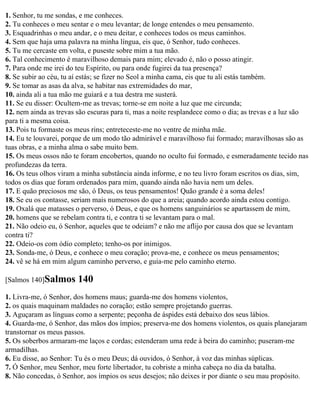 1. Senhor, tu me sondas, e me conheces.
2. Tu conheces o meu sentar e o meu levantar; de longe entendes o meu pensamento.
3. Esquadrinhas o meu andar, e o meu deitar, e conheces todos os meus caminhos.
4. Sem que haja uma palavra na minha língua, eis que, ó Senhor, tudo conheces.
5. Tu me cercaste em volta, e puseste sobre mim a tua mão.
6. Tal conhecimento é maravilhoso demais para mim; elevado é, não o posso atingir.
7. Para onde me irei do teu Espírito, ou para onde fugirei da tua presença?
8. Se subir ao céu, tu aí estás; se fizer no Seol a minha cama, eis que tu ali estás também.
9. Se tomar as asas da alva, se habitar nas extremidades do mar,
10. ainda ali a tua mão me guiará e a tua destra me susterá.
11. Se eu disser: Ocultem-me as trevas; torne-se em noite a luz que me circunda;
12. nem ainda as trevas são escuras para ti, mas a noite resplandece como o dia; as trevas e a luz são
para ti a mesma coisa.
13. Pois tu formaste os meus rins; entreteceste-me no ventre de minha mãe.
14. Eu te louvarei, porque de um modo tão admirável e maravilhoso fui formado; maravilhosas são as
tuas obras, e a minha alma o sabe muito bem.
15. Os meus ossos não te foram encobertos, quando no oculto fui formado, e esmeradamente tecido nas
profundezas da terra.
16. Os teus olhos viram a minha substância ainda informe, e no teu livro foram escritos os dias, sim,
todos os dias que foram ordenados para mim, quando ainda não havia nem um deles.
17. E quão preciosos me são, ó Deus, os teus pensamentos! Quão grande é a soma deles!
18. Se eu os contasse, seriam mais numerosos do que a areia; quando acordo ainda estou contigo.
19. Oxalá que matasses o perverso, ó Deus, e que os homens sanguinários se apartassem de mim,
20. homens que se rebelam contra ti, e contra ti se levantam para o mal.
21. Não odeio eu, ó Senhor, aqueles que te odeiam? e não me aflijo por causa dos que se levantam
contra ti?
22. Odeio-os com ódio completo; tenho-os por inimigos.
23. Sonda-me, ó Deus, e conhece o meu coração; prova-me, e conhece os meus pensamentos;
24. vê se há em mim algum caminho perverso, e guia-me pelo caminho eterno.

[Salmos 140]Salmos      140
1. Livra-me, ó Senhor, dos homens maus; guarda-me dos homens violentos,
2. os quais maquinam maldades no coração; estão sempre projetando guerras.
3. Aguçaram as línguas como a serpente; peçonha de áspides está debaixo dos seus lábios.
4. Guarda-me, ó Senhor, das mãos dos ímpios; preserva-me dos homens violentos, os quais planejaram
transtornar os meus passos.
5. Os soberbos armaram-me laços e cordas; estenderam uma rede à beira do caminho; puseram-me
armadilhas.
6. Eu disse, ao Senhor: Tu és o meu Deus; dá ouvidos, ó Senhor, à voz das minhas súplicas.
7. Ó Senhor, meu Senhor, meu forte libertador, tu cobriste a minha cabeça no dia da batalha.
8. Não concedas, ó Senhor, aos ímpios os seus desejos; não deixes ir por diante o seu mau propósito.
 
