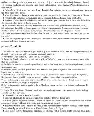 reclamavam: Por que não acabastes nem ontem nem hoje a vossa tarefa, fazendo tijolos como dantes?
15. Pelo que os oficiais dos filhos de Israel foram e clamaram a Faraó, dizendo: Porque tratas assim a
teus servos?
16. Palha não se dá a teus servos, e nos dizem: Fazei tijolos; e eis que teus servos são açoitados; porém o
teu povo é que tem a culpa.
17. Mas ele respondeu: Estais ociosos, estais ociosos; por isso dizeis: vamos, sacrifiquemos ao Senhor.
18. Portanto, ide, trabalhai; palha, porém, não se vos dará; todavia, dareis a conta dos tijolos.
19. Então os oficiais dos filhos de Israel viram-se em aperto, porquanto se lhes dizia: Nada diminuireis
dos vossos tijolos, da tarefa do dia no seu dia.
20. Ao saírem da presença de Faraó depararam com Moisés e Arão que vinham ao encontro deles,
21. e disseram-lhes: Olhe o Senhor para vós, e julgue isso, porquanto fizestes o nosso caso repelente
diante de Faraó e diante de seus servos, metendo-lhes nas mãos uma espada para nos matar.
22. Então, tornando-se Moisés ao Senhor, disse: Senhor! por que trataste mal a este povo? por que me
enviaste?
23. Pois desde que me apresentei a Faraó para falar em teu nome, ele tem maltratado a este povo; e de
nenhum modo tens livrado o teu povo.

[Êxodo 6]Êxodo      6
1. Então disse o Senhor a Moisés: Agora verás o que hei de fazer a Faraó; pois por uma poderosa mão os
deixará ir, sim, por uma poderosa mão os lançará de sua terra.
2. Falou mais Deus a Moisés, e disse-lhe: Eu sou Jeová.
3. Apareci a Abraão, a Isaque e a Jacó, como o Deus Todo-Poderoso; mas pelo meu nome Jeová, não
lhes fui conhecido.
4. Estabeleci o meu pacto com eles para lhes dar a terra de Canaã, a terra de suas peregrinações, na qual
foram peregrinos.
5. Ademais, tenho ouvido o gemer dos filhos de Israel, aos quais os egípcios vêm escravizando; e
lembrei-me do meu pacto.
6. Portanto dize aos filhos de Israel: Eu sou Jeová; eu vos tirarei de debaixo das cargas dos egípcios,
livrar-vos-ei da sua servidão, e vos resgatarei com braço estendido e com grandes juízos.
7. Eu vos tomarei por meu povo e serei vosso Deus; e vós sabereis que eu sou Jeová vosso Deus, que
vos tiro de debaixo das cargas dos egípcios.
8. Eu vos introduzirei na terra que jurei dar a Abraão, a Isaque e a Jacó; e vo-la darei por herança. Eu
sou Jeová.
9. Assim falou Moisés aos filhos de Israel, mas eles não lhe deram ouvidos, por causa da angústia de
espírito e da dura servidão.
10. Falou mais o Senhor a Moisés, dizendo:
11. Vai, fala a Faraó, rei do Egito, que deixe sair os filhos de Israel da sua terra.
12. Moisés, porém, respondeu perante o Senhor, dizendo: Eis que os filhos de Israel não me têm ouvido:
como, pois, me ouvirá Faraó a mim, que sou incircunciso de lábios?
13. Todavia o Senhor falou a Moisés e a Arão, e deu-lhes mandamento para os filhos de Israel, e para
Faraó, rei do Egito, a fim de tirarem os filhos de Israel da terra do Egito..
14. Estes são os cabeças das casas de seus pais: Os filhos de Rúben o primogênito de Israel: Hanoque e
 