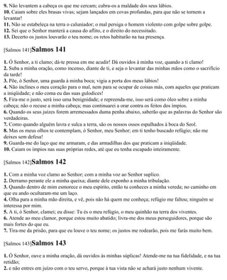 9. Não levantem a cabeça os que me cercam; cubra-os a maldade dos seus lábios.
10. Caiam sobre eles brasas vivas; sejam lançados em covas profundas, para que não se tornem a
levantar!
11. Não se estabeleça na terra o caluniador; o mal persiga o homem violento com golpe sobre golpe.
12. Sei que o Senhor manterá a causa do aflito, e o direito do necessitado.
13. Decerto os justos louvarão o teu nome; os retos habitarão na tua presença.

[Salmos 141]Salmos      141
1. Ó Senhor, a ti clamo; dá-te pressa em me acudir! Dá ouvidos à minha voz, quando a ti clamo!
2. Suba a minha oração, como incenso, diante de ti, e seja o levantar das minhas mãos como o sacrifício
da tarde!
3. Põe, ó Senhor, uma guarda à minha boca; vigia a porta dos meus lábios!
4. Não inclines o meu coração para o mal, nem para se ocupar de coisas más, com aqueles que praticam
a iniqüidade; e não coma eu das suas gulodices!
5. Fira-me o justo, será isso uma benignidade; e repreenda-me, isso será como óleo sobre a minha
cabeça; não o recuse a minha cabeça; mas continuarei a orar contra os feitos dos ímpios.
6. Quando os seus juízes forem arremessados duma penha abaixo, saberão que as palavras do Senhor são
verdadeiras.
7. Como quando alguém lavra e sulca a terra, são os nossos ossos espalhados à boca do Seol.
8. Mas os meus olhos te contemplam, ó Senhor, meu Senhor; em ti tenho buscado refúgio; não me
deixes sem defesa!
9. Guarda-me do laço que me armaram, e das armadilhas dos que praticam a iniqüidade.
10. Caiam os ímpios nas suas próprias redes, até que eu tenha escapado inteiramente.

[Salmos 142]Salmos      142
1. Com a minha voz clamo ao Senhor; com a minha voz ao Senhor suplico.
2. Derramo perante ele a minha queixa; diante dele exponho a minha tribulação.
3. Quando dentro de mim esmorece o meu espírito, então tu conheces a minha vereda; no caminho em
que eu ando ocultaram-me um laço.
4. Olha para a minha mão direita, e vê, pois não há quem me conheça; refúgio me faltou; ninguém se
interessa por mim.
5. A ti, ó Senhor, clamei; eu disse: Tu és o meu refúgio, o meu quinhão na terra dos viventes.
6. Atende ao meu clamor, porque estou muito abatido; livra-me dos meus perseguidores, porque são
mais fortes do que eu.
7. Tira-me da prisão, para que eu louve o teu nome; os justos me rodearão, pois me farás muito bem.

[Salmos 143]Salmos      143
1. Ó Senhor, ouve a minha oração, dá ouvidos às minhas súplicas! Atende-me na tua fidelidade, e na tua
retidão;
2. e não entres em juízo com o teu servo, porque à tua vista não se achará justo nenhum vivente.
 