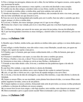 3. Pois o inimigo me perseguiu; abateu-me até o chão; fez-me habitar em lugares escuros, como aqueles
que morreram há muito.
4. Pelo que dentro de mim esmorece o meu espírito, e em mim está desolado o meu coração.
5. Lembro-me dos dias antigos; considero todos os teus feitos; medito na obra das tuas mãos.
6. A ti estendo as minhas mãos; a minha alma, qual terra sedenta, tem sede de ti.
7. Atende-me depressa, ó Senhor; o meu espírito desfalece; não escondas de mim o teu rosto, para que
não me torne semelhante aos que descem à cova.
8. Faze-me ouvir da tua benignidade pela manhã, pois em ti confio; faze-me saber o caminho que devo
seguir, porque a ti elevo a minha alma.
9. Livra-me, ó Senhor, dos meus inimigos; porque em ti é que eu me refugio.
10. Ensina-me a fazer a tua vontade, pois tu és o meu Deus; guie-me o teu bom Espírito por terreno
plano.
11. Vivifica-me, ó Senhor, por amor do teu nome; por amor da tua justiça, tira-me da tribulação.
12. E por tua benignidade extermina os meus inimigos, e destrói todos os meus adversários, pois eu sou
servo.

[Salmos 144]Salmos      144
1. Bendito seja o Senhor, minha rocha, que adestra as minhas mãos para a peleja e os meus dedos para a
guerra;
2. meu refúgio e minha fortaleza, meu alto retiro e meu e meu libertador, escudo meu, em quem me
refugio; ele é quem me sujeita o meu povo.
3. Ó Senhor, que é o homem, para que tomes conhecimento dele, e o filho do homem, para que o
consideres?
4. O homem é semelhante a um sopro; os seus dias são como a sombra que passa.
5. Abaixa, ó Senhor, o teu céu, e desce! Toca os montes, para que fumeguem!
6. Arremessa os teus raios, e dissipa-os; envia as tuas flechas, e desbarata-os!
7. Estende as tuas mãos desde o alto; livra-me, e arrebata-me das poderosas águas e da mão do
estrangeiro,
8. cuja boca fala vaidade, e cuja mão direita é a destra da falsidade.
9. A ti, ó Deus, cantarei um cântico novo; com a harpa de dez cordas te cantarei louvores,
10. sim, a ti que dás a vitória aos reis, e que livras da espada maligna a teu servo Davi.
11. Livra-me, e tira-me da mão do estrangeiro, cuja boca fala mentiras, e cuja mão direita é a destra da
falsidade.
12. Sejam os nossos filhos, na sua mocidade, como plantas bem desenvolvidas, e as nossas filhas como
pedras angulares lavradas, como as de um palácio.
13. Estejam repletos os nossos celeiros, fornecendo toda sorte de provisões; as nossas ovelhas produzam
a milhares e a dezenas de milhares em nossos campos;
14. os nossos bois levem ricas cargas; e não haja assaltos, nem sortidas, nem clamores em nossas ruas!
15. Bem-aventurado o povo a quem assim sucede! Bem-aventurado o povo cujo Deus é o Senhor.

[Salmos 145]Salmos      145
 