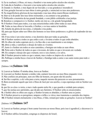 1. Eu te exaltarei, ó Deus, rei meu; e bendirei o teu nome pelos séculos dos séculos.
2. Cada dia te bendirei, e louvarei o teu nome pelos séculos dos séculos.
3. Grande é o Senhor, e mui digno de ser louvado; e a sua grandeza é insondável.
4. Uma geração louvará as tuas obras à outra geração, e anunciará os teus atos poderosos.
5. Na magnificência gloriosa da tua majestade e nas tuas obras maravilhosas meditarei;
6. falar-se-á do poder dos teus feitos tremendos, e eu contarei a tua grandeza.
7. Publicarão a memória da tua grande bondade, e com júbilo celebrarão a tua justiça.
8. Bondoso e compassivo é o Senhor, tardio em irar-se, e de grande benignidade.
9. O Senhor é bom para todos, e as suas misericórdias estão sobre todas as suas obras.
10. Todas as tuas obras te louvarão, ó Senhor, e os teus santos te bendirão.
11. Falarão da glória do teu reino, e relatarão o teu poder,
12. para que façam saber aos filhos dos homens os teus feitos poderosos e a glória do esplendor do teu
reino.
13. O teu reino é um reino eterno; o teu domínio dura por todas as gerações.
14. O Senhor sustém a todos os que estão a cair, e levanta a todos os que estão abatidos.
15. Os olhos de todos esperam em ti, e tu lhes dás o seu mantimento a seu tempo;
16. abres a mão, e satisfazes o desejo de todos os viventes.
17. Justo é o Senhor em todos os seus caminhos, e benigno em todas as suas obras.
18. Perto está o Senhor de todos os que o invocam, de todos os que o invocam em verdade.
19. Ele cumpre o desejo dos que o temem; ouve o seu clamor, e os salva.
20. O Senhor preserva todos os que o amam, mas a todos os ímpios ele os destrói.
21. Publique a minha boca o louvor do Senhor; e bendiga toda a carne o seu santo nome para todo o
sempre.

[Salmos 146]Salmos      146
1. Louvai ao Senhor. Ó minha alma, louva ao Senhor.
2. Louvarei ao Senhor durante a minha vida; cantarei louvores ao meu Deus enquanto viver.
3. Não confieis em príncipes, nem em filho de homem, em quem não há auxílio.
4. Sai-lhe o espírito, e ele volta para a terra; naquele mesmo dia perecem os seus pensamentos.
5. Bem-aventurado aquele que tem o Deus de Jacó por seu auxílio, e cuja esperança está no Senhor seu
Deus
6. que fez os céus e a terra, o mar e tudo quanto neles há, e que guarda a verdade para sempre;
7. que faz justiça aos oprimidos, que dá pão aos famintos. O Senhor solta os encarcerados;
8. o Senhor abre os olhos aos cegos; o Senhor levanta os abatidos; o Senhor ama os justos.
9. O Senhor preserva os peregrinos; ampara o órfão e a viúva; mas transtorna o caminho dos ímpios.
10. O Senhor reinará eternamente: o teu Deus, ó Sião, reinará por todas as gerações. Louvai ao Senhor!

[Salmos 147]Salmos      147
1. Louvai ao Senhor; porque é bom cantar louvores ao nosso Deus; pois isso é agradável, e decoroso é o
louvor.
2. O Senhor edifica Jerusalém, congrega os dispersos de Israel;
 