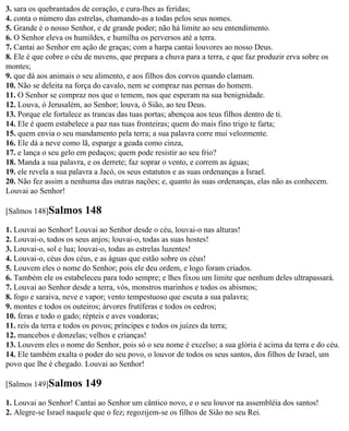 3. sara os quebrantados de coração, e cura-lhes as feridas;
4. conta o número das estrelas, chamando-as a todas pelos seus nomes.
5. Grande é o nosso Senhor, e de grande poder; não há limite ao seu entendimento.
6. O Senhor eleva os humildes, e humilha os perversos até a terra.
7. Cantai ao Senhor em ação de graças; com a harpa cantai louvores ao nosso Deus.
8. Ele é que cobre o céu de nuvens, que prepara a chuva para a terra, e que faz produzir erva sobre os
montes;
9. que dá aos animais o seu alimento, e aos filhos dos corvos quando clamam.
10. Não se deleita na força do cavalo, nem se compraz nas pernas do homem.
11. O Senhor se compraz nos que o temem, nos que esperam na sua benignidade.
12. Louva, ó Jerusalém, ao Senhor; louva, ó Sião, ao teu Deus.
13. Porque ele fortalece as trancas das tuas portas; abençoa aos teus filhos dentro de ti.
14. Ele é quem estabelece a paz nas tuas fronteiras; quem do mais fino trigo te farta;
15. quem envia o seu mandamento pela terra; a sua palavra corre mui velozmente.
16. Ele dá a neve como lã, esparge a geada como cinza,
17. e lança o seu gelo em pedaços; quem pode resistir ao seu frio?
18. Manda a sua palavra, e os derrete; faz soprar o vento, e correm as águas;
19. ele revela a sua palavra a Jacó, os seus estatutos e as suas ordenanças a Israel.
20. Não fez assim a nenhuma das outras nações; e, quanto às suas ordenanças, elas não as conhecem.
Louvai ao Senhor!

[Salmos 148]Salmos       148
1. Louvai ao Senhor! Louvai ao Senhor desde o céu, louvai-o nas alturas!
2. Louvai-o, todos os seus anjos; louvai-o, todas as suas hostes!
3. Louvai-o, sol e lua; louvai-o, todas as estrelas luzentes!
4. Louvai-o, céus dos céus, e as águas que estão sobre os céus!
5. Louvem eles o nome do Senhor; pois ele deu ordem, e logo foram criados.
6. Também ele os estabeleceu para todo sempre; e lhes fixou um limite que nenhum deles ultrapassará.
7. Louvai ao Senhor desde a terra, vós, monstros marinhos e todos os abismos;
8. fogo e saraiva, neve e vapor; vento tempestuoso que escuta a sua palavra;
9. montes e todos os outeiros; árvores frutíferas e todos os cedros;
10. feras e todo o gado; répteis e aves voadoras;
11. reis da terra e todos os povos; príncipes e todos os juízes da terra;
12. mancebos e donzelas; velhos e crianças!
13. Louvem eles o nome do Senhor, pois só o seu nome é excelso; a sua glória é acima da terra e do céu.
14. Ele também exalta o poder do seu povo, o louvor de todos os seus santos, dos filhos de Israel, um
povo que lhe é chegado. Louvai ao Senhor!

[Salmos 149]Salmos       149
1. Louvai ao Senhor! Cantai ao Senhor um cântico novo, e o seu louvor na assembléia dos santos!
2. Alegre-se Israel naquele que o fez; regozijem-se os filhos de Sião no seu Rei.
 