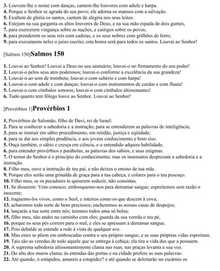 3. Louvem-lhe o nome com danças, cantem-lhe louvores com adufe e harpa.
4. Porque o Senhor se agrada do seu povo; ele adorna os mansos com a salvação.
5. Exultem de glória os santos, cantem de alegria nos seus leitos.
6. Estejam na sua garganta os altos louvores de Deus, e na sua mão espada de dois gumes,
7. para exercerem vingança sobre as nações, e castigos sobre os povos;
8. para prenderem os seus reis com cadeias, e os seus nobres com grilhões de ferro;
9. para executarem neles o juízo escrito; esta honra será para todos os santos. Louvai ao Senhor!

[Salmos 150]Salmos       150
1. Louvai ao Senhor! Louvai a Deus no seu santuário; louvai-o no firmamento do seu poder!
2. Louvai-o pelos seus atos poderosos; louvai-o conforme a excelência da sua grandeza!
3. Louvai-o ao som de trombeta; louvai-o com saltério e com harpa!
4. Louvai-o com adufe e com danças; louvai-o com instrumentos de cordas e com flauta!
5. Louvai-o com címbalos sonoros; louvai-o com címbalos altissonantes!
6. Tudo quanto tem fôlego louve ao Senhor. Louvai ao Senhor!

[Provérbios 1]Provérbios       1
1. Provérbios de Salomão, filho de Davi, rei de Israel:
2. Para se conhecer a sabedoria e a instrução; para se entenderem as palavras de inteligência;
3. para se instruir em sábio procedimento, em retidão, justiça e eqüidade;
4. para se dar aos simples prudência, e aos jovens conhecimento e bom siso.
5. Ouça também, o sábio e cresça em ciência, e o entendido adquira habilidade,
6. para entender provérbios e parábolas, as palavras dos sábios, e seus enigmas.
7. O temor do Senhor é o princípio do conhecimento; mas os insensatos desprezam a sabedoria e a
instrução.
8. Filho meu, ouve a instrução de teu pai, e não deixes o ensino de tua mãe.
9. Porque eles serão uma grinalda de graça para a tua cabeça, e colares para o teu pescoço.
10. Filho meu, se os pecadores te quiserem seduzir, não consintas.
11. Se disserem: Vem conosco; embosquemo-nos para derramar sangue; espreitemos sem razão o
inocente;
12. traguemo-los vivos, como o Seol, e inteiros como os que descem à cova;
13. acharemos toda sorte de bens preciosos; encheremos as nossas casas de despojos;
14. lançarás a tua sorte entre nós; teremos todos uma só bolsa;
15. filho meu, não andes no caminho com eles; guarda da sua vereda o teu pé,
16. porque os seus pés correm para o mal, e eles se apressam a derramar sangue.
17. Pois debalde se estende a rede à vista de qualquer ave.
18. Mas estes se põem em emboscadas contra o seu próprio sangue, e as suas próprias vidas espreitam.
19. Tais são as veredas de todo aquele que se entrega à cobiça; ela tira a vida dos que a possuem.
20. A suprema sabedoria altissonantemente clama nas ruas; nas praças levanta a sua voz.
21. Do alto dos muros clama; às entradas das portas e na cidade profere as suas palavras:
22. Até quando, ó estúpidos, amareis a estupidez? e até quando se deleitarão no escárnio os
 