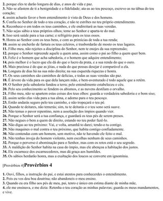 2. porque eles te darão longura de dias, e anos de vida e paz.
3. Não se afastem de ti a benignidade e a fidelidade; ata-as ao teu pescoço, escreve-as na tábua do teu
coração;
4. assim acharás favor e bom entendimento à vista de Deus e dos homens.
5. Confia no Senhor de todo o teu coração, e não te estribes no teu próprio entendimento.
6. Reconhece-o em todos os teus caminhos, e ele endireitará as tuas veredas.
7. Não sejas sábio a teus próprios olhos; teme ao Senhor e aparta-te do mal.
8. Isso será saúde para a tua carne; e refrigério para os teus ossos.
9. Honra ao Senhor com os teus bens, e com as primícias de toda a tua renda;
10. assim se encherão de fartura os teus celeiros, e trasbordarão de mosto os teus lagares.
11. Filho meu, não rejeites a disciplina do Senhor, nem te enojes da sua repreensão;
12. porque o Senhor repreende aquele a quem ama, assim como o pai ao filho a quem quer bem.
13. Feliz é o homem que acha sabedoria, e o homem que adquire entendimento;
14. pois melhor é o lucro que ela dá do que o lucro da prata, e a sua renda do que o ouro.
15. Mais preciosa é do que as jóias, e nada do que possas desejar é comparável a ela.
16. Longura de dias há na sua mão direita; na sua esquerda riquezas e honra.
17. Os seus caminhos são caminhos de delícias, e todas as suas veredas são paz.
18. É árvore da vida para os que dela lançam mão, e bem-aventurado é todo aquele que a retém.
19. O Senhor pela sabedoria fundou a terra; pelo entendimento estabeleceu o céu.
20. Pelo seu conhecimento se fendem os abismos, e as nuvens destilam o orvalho.
21. Filho meu, não se apartem estas coisas dos teus olhos: guarda a verdadeira sabedoria e o bom siso;
22. assim serão elas vida para a tua alma, e adorno para o teu pescoço.
23. Então andarás seguro pelo teu caminho, e não tropeçará o teu pé.
24. Quando te deitares, não temerás; sim, tu te deitarás e o teu sono será suave.
25. Não temas o pavor repentino, nem a assolação dos ímpios quando vier.
26. Porque o Senhor será a tua confiança, e guardará os teus pés de serem presos.
27. Não negues o bem a quem de direito, estando no teu poder fazê-lo.
28. Não digas ao teu próximo: Vai, e volta, amanhã to darei; tendo-o tu contigo.
29. Não maquines o mal contra o teu próximo, que habita contigo confiadamente.
30. Não contendas com um homem, sem motivo, não te havendo ele feito o mal.
31. Não tenhas inveja do homem violento, nem escolhas nenhum de seus caminhos.
32. Porque o perverso é abominação para o Senhor, mas com os retos está o seu segredo.
33. A maldição do Senhor habita na casa do ímpio, mas ele abençoa a habitação dos justos.
34. Ele escarnece dos escarnecedores, mas dá graça aos humildes.
35. Os sábios herdarão honra, mas a exaltação dos loucos se converte em ignomínia.

[Provérbios 4]Provérbios       4
1. Ouvi, filhos, a instrução do pai, e estai atentos para conhecerdes o entendimento.
2. Pois eu vos dou boa doutrina; não abandoneis o meu ensino.
3. Quando eu era filho aos pés de meu, pai, tenro e único em estima diante de minha mãe,
4. ele me ensinava, e me dizia: Retenha o teu coração as minhas palavras; guarda os meus mandamentos,
e vive.
 