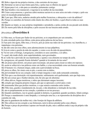 15. Bebe a água da tua própria cisterna, e das correntes do teu poço.
16. Derramar-se-iam as tuas fontes para fora, e pelas ruas os ribeiros de águas?
17. Sejam para ti só, e não para os estranhos juntamente contigo.
18. Seja bendito o teu manancial; e regozija-te na mulher da tua mocidade.
19. Como corça amorosa, e graciosa cabra montesa saciem-te os seus seios em todo o tempo; e pelo seu
amor sê encantado perpetuamente.
20. E por que, filho meu, andarias atraído pela mulher licenciosa, e abraçarias o seio da adúltera?
21. Porque os caminhos do homem estão diante dos olhos do Senhor, o qual observa todas as suas
veredas.
22. Quanto ao ímpio, as suas próprias iniqüidades o prenderão, e pelas cordas do seu pecado será detido.
23. Ele morre pela falta de disciplina; e pelo excesso da sua loucura anda errado.

[Provérbios 6]Provérbios       6
1. Filho meu, se ficaste por fiador do teu próximo, se te empenhaste por um estranho,
2. estás enredado pelos teus lábios; estás preso pelas palavras da tua boca.
3. Faze pois isto agora, filho meu, e livra-te, pois já caíste nas mãos do teu próximo; vai, humilha-te, e
importuna o teu próximo;
4. não dês sono aos teus olhos, nem adormecimento às tuas pálpebras;
5. livra-te como a gazela da mão do caçador, e como a ave da mão do passarinheiro.
6. Vai ter com a formiga, ó preguiçoso, considera os seus caminhos, e sê sábio;
7. a qual, não tendo chefe, nem superintendente, nem governador,
8. no verão faz a provisão do seu mantimento, e ajunta o seu alimento no tempo da ceifa.
9. o preguiçoso, até quando ficarás deitador? quando te levantarás do teu sono?
10. um pouco para dormir, um pouco para toscanejar, um pouco para cruzar as mãos em repouso;
11. assim te sobrevirá a tua pobreza como um ladrão, e a tua necessidade como um homem armado.
12. O homem vil, o homem iníquo, anda com a perversidade na boca,
13. pisca os olhos, faz sinais com os pés, e acena com os dedos;
14. perversidade há no seu coração; todo o tempo maquina o mal; anda semeando contendas.
15. Pelo que a sua destruição virá repentinamente; subitamente será quebrantado, sem que haja cura.
16. Há seis coisas que o Senhor detesta; sim, há sete que ele abomina:
17. olhos altivos, língua mentirosa, e mãos que derramam sangue inocente;
18. coração que maquina projetos iníquos, pés que se apressam a correr para o mal;
19. testemunha falsa que profere mentiras, e o que semeia contendas entre irmãos.
20. Filho meu, guarda o mandamento de, teu pai, e não abandones a instrução de tua mãe;
21. ata-os perpetuamente ao teu coração, e pendura-os ao teu pescoço.
22. Quando caminhares, isso te guiará; quando te deitares, te guardará; quando acordares, falará contigo.
23. Porque o mandamento é uma lâmpada, e a instrução uma luz; e as repreensões da disciplina são o
caminho da vida,
24. para te guardarem da mulher má, e das lisonjas da língua da adúltera.
25. Não cobices no teu coração a sua formosura, nem te deixes prender pelos seus olhares.
26. Porque o preço da prostituta é apenas um bocado de pão, mas a adúltera anda à caça da própria vida
do homem.
 