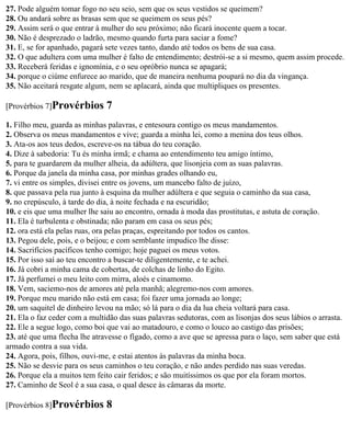 27. Pode alguém tomar fogo no seu seio, sem que os seus vestidos se queimem?
28. Ou andará sobre as brasas sem que se queimem os seus pés?
29. Assim será o que entrar à mulher do seu próximo; não ficará inocente quem a tocar.
30. Não é desprezado o ladrão, mesmo quando furta para saciar a fome?
31. E, se for apanhado, pagará sete vezes tanto, dando até todos os bens de sua casa.
32. O que adultera com uma mulher é falto de entendimento; destrói-se a si mesmo, quem assim procede.
33. Receberá feridas e ignomínia, e o seu opróbrio nunca se apagará;
34. porque o ciúme enfurece ao marido, que de maneira nenhuma poupará no dia da vingança.
35. Não aceitará resgate algum, nem se aplacará, ainda que multipliques os presentes.

[Provérbios 7]Provérbios       7
1. Filho meu, guarda as minhas palavras, e entesoura contigo os meus mandamentos.
2. Observa os meus mandamentos e vive; guarda a minha lei, como a menina dos teus olhos.
3. Ata-os aos teus dedos, escreve-os na tábua do teu coração.
4. Dize à sabedoria: Tu és minha irmã; e chama ao entendimento teu amigo íntimo,
5. para te guardarem da mulher alheia, da adúltera, que lisonjeia com as suas palavras.
6. Porque da janela da minha casa, por minhas grades olhando eu,
7. vi entre os simples, divisei entre os jovens, um mancebo falto de juízo,
8. que passava pela rua junto à esquina da mulher adúltera e que seguia o caminho da sua casa,
9. no crepúsculo, à tarde do dia, à noite fechada e na escuridão;
10. e eis que uma mulher lhe saiu ao encontro, ornada à moda das prostitutas, e astuta de coração.
11. Ela é turbulenta e obstinada; não param em casa os seus pés;
12. ora está ela pelas ruas, ora pelas praças, espreitando por todos os cantos.
13. Pegou dele, pois, e o beijou; e com semblante impudico lhe disse:
14. Sacrifícios pacíficos tenho comigo; hoje paguei os meus votos.
15. Por isso saí ao teu encontro a buscar-te diligentemente, e te achei.
16. Já cobri a minha cama de cobertas, de colchas de linho do Egito.
17. Já perfumei o meu leito com mirra, aloés e cinamomo.
18. Vem, saciemo-nos de amores até pela manhã; alegremo-nos com amores.
19. Porque meu marido não está em casa; foi fazer uma jornada ao longe;
20. um saquitel de dinheiro levou na mão; só lá para o dia da lua cheia voltará para casa.
21. Ela o faz ceder com a multidão das suas palavras sedutoras, com as lisonjas dos seus lábios o arrasta.
22. Ele a segue logo, como boi que vai ao matadouro, e como o louco ao castigo das prisões;
23. até que uma flecha lhe atravesse o fígado, como a ave que se apressa para o laço, sem saber que está
armado contra a sua vida.
24. Agora, pois, filhos, ouvi-me, e estai atentos às palavras da minha boca.
25. Não se desvie para os seus caminhos o teu coração, e não andes perdido nas suas veredas.
26. Porque ela a muitos tem feito cair feridos; e são muitíssimos os que por ela foram mortos.
27. Caminho de Seol é a sua casa, o qual desce às câmaras da morte.

[Provérbios 8]Provérbios       8
 