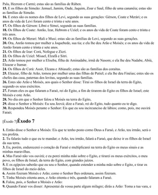 Palu, Hezrom e Carmi; estas são as famílias de Rúben.
15. E os filhos de Simeão: Jemuel, Jamim, Oade, Jaquim, Zoar e Saul, filho de uma cananéia; estas são
as famílias de Simeão.
16. E estes são os nomes dos filhos de Levi, segundo as suas gerações: Gérson, Coate e Merári; e os
anos da vida de Levi foram cento e trinta e sete anos.
17. Os filhos de Gérson: Líbni e Simei, segundo as suas famílias.
18. Os filhos de Coate: Anrão, Izar, Hebrom e Uziel; e os anos da vida de Coate foram cento e trinta e
três anos.
19. Os filhos de Merari: Mali e Musi; estas são as famílias de Levi, segundo as suas gerações.
20. Ora, Anrão tomou por mulher a Joquebede, sua tia; e ela lhe deu Arão e Moisés; e os anos da vida de
Anrão foram cento e trinta e sete anos.
21. Os filhos de Izar: Corá, Nofegue e Zicri.
22. Os filhos de Uziel: Misael, Elzafã e Sitri.
23. Arão tomou por mulher a Eliseba, filha de Aminadabe, irmã de Nasom; e ela lhe deu Nadabe, Abiú,
Eleazar e Itamar.
24. Os filhos de Corá: Assir, Elcana e Abiasafe; estas são as famílias dos coraítas.
25. Eleazar, filho de Arão, tomou por mulher uma das filhas de Putiel; e ela lhe deu Finéias; estes são os
chefes das casa, paternas dos levitas, segundo as suas famílias.
26. Estes são Arão e Moisés, aos quais o Senhor disse: Tirai os filhos de Israel da terra do Egito,
segundo os seus exércitos.
27. Foram eles os que falaram a Faraó, rei do Egito, a fim de tirarem do Egito os filhos de Israel; este
Moisés e este Arão.
28. No dia em que o Senhor falou a Moisés na terra do Egito,
29. disse o Senhor a Moisés: Eu sou Jeová; dize a Faraó, rei do Egito, tudo quanto eu te digo.
30. Respondeu Moisés perante o Senhor: Eis que eu sou incircunciso de lábios; como, pois, me ouvirá
Faraó;

[Êxodo 7]Êxodo       7
1. Então disse o Senhor a Moisés: Eis que te tenho posto como Deus a Faraó, e Arão, teu irmão, será o
teu profeta.
2. Tu falarás tudo o que eu te mandar; e Arão, teu irmão, falará a Faraó, que deixe ir os filhos de Israel
da sua terra.
3. Eu, porém, endurecerei o coração de Faraó e multiplicarei na terra do Egito os meus sinais e as
minhas maravilhas.
4. Mas Faraó não vos ouvirá; e eu porei minha mão sobre o Egito, e tirarei os meus exércitos, o meu
povo, os filhos de Israel, da terra do Egito, com grandes juízos.
5. E os egípcios saberão que eu sou o Senhor, quando estender a minha mão sobre o Egito, e tirar os
filhos de Israel do meio deles.
6. Assim fizeram Moisés e Arão; como o Senhor lhes ordenara, assim fizeram.
7. Tinha Moisés oitenta anos, e Arão oitenta e três, quando falaram a Faraó.
8. Falou, pois, o Senhor a Moisés e Arão:
9. Quando Faraó vos disser: Apresentai da vossa parte algum milagre; dirás a Arão: Toma a tua vara, e
 