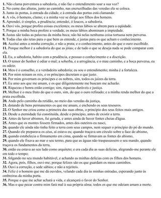 1. Não clama porventura a sabedoria, e não faz o entendimento soar a sua voz?
2. No cume das alturas, junto ao caminho, nas encruzilhadas das veredas ela se coloca.
3. Junto às portas, à entrada da cidade, e à entrada das portas está clamando:
4. A vós, ó homens, clamo; e a minha voz se dirige aos filhos dos homens.
5. Aprendei, ó simples, a prudência; entendei, ó loucos, a sabedoria.
6. Ouvi vós, porque profiro coisas excelentes; os meus lábios se abrem para a eqüidade.
7. Porque a minha boca profere a verdade, os meus lábios abominam a impiedade.
8. Justas são todas as palavras da minha boca; não há nelas nenhuma coisa tortuosa nem perversa.
9. Todas elas são retas para o que bem as entende, e justas para os que acham o conhecimento.
10. Aceitai antes a minha correção, e não a prata; e o conhecimento, antes do que o ouro escolhido.
11. Porque melhor é a sabedoria do que as jóias; e de tudo o que se deseja nada se pode comparar com
ela.
12. Eu, a sabedoria, habito com a prudência, e possuo o conhecimento e a discrição.
13. O temor do Senhor é odiar o mal; a soberba, e a arrogância, e o mau caminho, e a boca perversa, eu
os odeio.
14. Meu é o conselho, e a verdadeira sabedoria; eu sou o entendimento; minha é a fortaleza.
15. Por mim reinam os reis, e os príncipes decretam o que justo.
16. Por mim governam os príncipes e os nobres, sim, todos os juízes da terra.
17. Eu amo aos que me amam, e os que diligentemente me buscam me acharão.
18. Riquezas e honra estão comigo; sim, riquezas duráveis e justiça.
19. Melhor é o meu fruto do que o ouro, sim, do que o ouro refinado; e a minha renda melhor do que a
prata escolhida.
20. Ando pelo caminho da retidão, no meio das veredas da justiça,
21. dotando de bens permanentes os que me amam, e enchendo os seus tesouros.
22. O Senhor me criou como a primeira das suas obras, o princípio dos seus feitos mais antigos.
23. Desde a eternidade fui constituída, desde o princípio, antes de existir a terra.
24. Antes de haver abismos, fui gerada, e antes ainda de haver fontes cheias d'água.
25. Antes que os montes fossem firmados, antes dos outeiros eu nasci,
26. quando ele ainda não tinha feito a terra com seus campos, nem sequer o princípio do pó do mundo.
27. Quando ele preparava os céus, aí estava eu; quando traçava um círculo sobre a face do abismo,
28. quando estabelecia o firmamento em cima, quando se firmavam as fontes do abismo,
29. quando ele fixava ao mar o seu termo, para que as águas não traspassassem o seu mando, quando
traçava os fundamentos da terra,
30. então eu estava ao seu lado como arquiteto; e era cada dia as suas delícias, alegrando-me perante ele
em todo o tempo;
31. folgando no seu mundo habitável, e achando as minhas delícias com os filhos dos homens.
32. Agora, pois, filhos, ouvi-me; porque felizes são os que guardam os meus caminhos.
33. Ouvi a correção, e sede sábios; e não a rejeiteis.
34. Feliz é o homem que me dá ouvidos, velando cada dia às minhas entradas, esperando junto às
ombreiras da minha porta.
35. Porque o que me achar achará a vida, e alcançará o favor do Senhor.
36. Mas o que pecar contra mim fará mal à sua própria alma; todos os que me odeiam amam a morte.
 