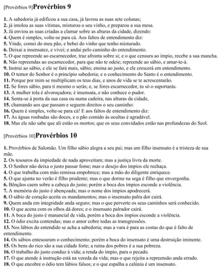 [Provérbios 9]Provérbios       9
1. A sabedoria já edificou a sua casa, já lavrou as suas sete colunas;
2. já imolou as suas vítimas, misturou o seu vinho, e preparou a sua mesa.
3. Já enviou as suas criadas a clamar sobre as alturas da cidade, dizendo:
4. Quem é simples, volte-se para cá. Aos faltos de entendimento diz:
5. Vinde, comei do meu pão, e bebei do vinho que tenho misturado.
6. Deixai a insensatez, e vivei; e andai pelo caminho do entendimento.
7. O que repreende ao escarnecedor, traz afronta sobre si; e o que censura ao ímpio, recebe a sua mancha.
8. Não repreendas ao escarnecedor, para que não te odeie; repreende ao sábio, e amar-te-á.
9. Instrui ao sábio, e ele se fará mais, sábio; ensina ao justo, e ele crescerá em entendimento.
10. O temor do Senhor é o princípio sabedoria; e o conhecimento do Santo é o entendimento.
11. Porque por mim se multiplicam os teus dias, e anos de vida se te acrescentarão.
12. Se fores sábio, para ti mesmo o serás; e, se fores escarnecedor, tu só o suportarás.
13. A mulher tola é alvoroçadora; é insensata, e não conhece o pudor.
14. Senta-se à porta da sua casa ou numa cadeira, nas alturas da cidade,
15. chamando aos que passam e seguem direitos o seu caminho:
16. Quem é simples, volte-se para cá! E aos faltos de entendimento diz:
17. As águas roubadas são doces, e o pão comido às ocultas é agradável.
18. Mas ele não sabe que ali estão os mortos; que os seus convidados estão nas profundezas do Seol.

[Provérbios 10]Provérbios       10
1. Provérbios de Salomão. Um filho sábio alegra a seu pai; mas um filho insensato é a tristeza de sua
mãe.
2. Os tesouros da impiedade de nada aproveitam; mas a justiça livra da morte.
3. O Senhor não deixa o justo passar fome; mas o desejo dos ímpios ele rechaça.
4. O que trabalha com mão remissa empobrece; mas a mão do diligente enriquece.
5. O que ajunta no verão é filho prudente; mas o que dorme na sega é filho que envergonha.
6. Bênçãos caem sobre a cabeça do justo; porém a boca dos ímpios esconde a violência.
7. A memória do justo é abençoada; mas o nome dos ímpios apodrecerá.
8. O sábio de coração aceita os mandamentos; mas o insensato palra dor cairá.
9. Quem anda em integridade anda seguro; mas o que perverte os seus caminhos será conhecido.
10. O que acena com os olhos dá dores; e o insensato palrador cairá.
11. A boca do justo é manancial de vida, porém a boca dos ímpios esconde a violência.
12. O ódio excita contendas; mas o amor cobre todas as transgressões.
13. Nos lábios do entendido se acha a sabedoria; mas a vara é para as costas do que é falto de
entendimento.
14. Os sábios entesouram o conhecimento; porém a boca do insensato é uma destruição iminente.
15. Os bens do rico são a sua cidade forte; a ruína dos pobres é a sua pobreza.
16. O trabalho do justo conduz à vida; a renda do ímpio, para o pecado.
17. O que atende à instrução está na vereda da vida; mas o que rejeita a repreensão anda errado.
18. O que encobre o ódio tem lábios falsos; e o que espalha a calúnia é um insensato.
 